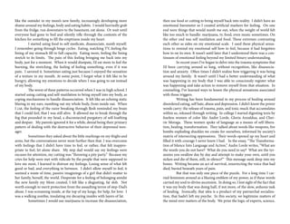 like the outsider in my mom’s new family, increasingly developing more
shame around my feelings, body and eating habits. I would hurriedly grab
from the fridge, run downstairs to the basement, eat alone. Or wait until
everyone had gone to bed and silently rifle through the contents of the
kitchen for something to fill the emptiness inside my heart.
	 I started using food to self medicate, disassociate, numb myself.
I remember going through binge cycles. Eating, watching TV, feeling the
lining of my stomach fill to full capacity. Eating more, feeling the lining
stretch to its limits. The pain of this feeling bringing me back into my
body, just for a moment. When it would dissipate, I’d eat more to feel the
burning, the stretching, the feeling of feeling something, even if it was
pain. I savored it. Sometimes eating just because I enjoyed the sensation
of a texture in my mouth. At some point, I forgot what it felt like to be
hungry, allowing my emotions to decide when I was going to eat instead
of my body.
	 The worst of these patterns occurred when I was in high school. I
started using cutting and self-mutilation to bring myself into my body, as
coping mechanisms to handle disassociation. It felt like an echoing static
blaring in my ears, numbing out my whole body, from inside out. When
I cut, the feeling of the razor breaking through flesh reminded my brain
that I could feel, that I was still alive. It allowed me to break through the
fog that pounded in my head, a disconnected purgatory of self-loathing
and despair. My parents ignored it for a while, denial being their primary
pattern of dealing with the destructive behavior of their depressed teen-
ager. 	
	 Sometimes they asked about the little markings on my thighs and
arms, but the conversations never went further then that. I was overcome
with feelings that I didn’t have time to feel, or rather, that felt inappro-
priate to feel, let alone share. My step dad would say my feelings were
excuses for attention, my cutting was “throwing a pity party.” Because my
cries for help were met with ridicule by the people that were supposed to
love me most, I learned to distrust my feelings. Losing sense of what felt
good or bad, and everything in between. I didn’t allow myself to feel, it
seemed a waste of time, passive imaginings of a girl that didn’t matter to
her family, herself, the world. Desperate for a feeling of belonging amidst
the new family my Mom created, I felt like a disgusting, fat slob. Not
worth enough to merit protection from the assaulting terror of step-Dad’s
abuse. I was screaming inside, at the top of my lungs, for help, for love. I
was a walking zombie, insulating my decaying insides with layers of fat.
	 Sometimes I would use marijuana to increase the disassociation,
then use food or cutting to bring myself back into reality. I didn’t have an
emotional barometer so I created artificial markers for feeling. On one
end were things that would numb me out, when the weight of world felt
like too much to handle: marijuana, tv, food, even music sometimes. On
the other end was self mutilation and food. These extremes contrasting
each other as sides on my emotional scale. I used these physical sensa-
tions to remind my emotional self how to feel, because it had forgotten
how to on its own. It wasn’t until later that I understood there was a con-
tinuum of emotional feeling beyond my limited binary understanding.
	 In recent years I’ve began to delve into the trauma symptoms that
I’d been carrying around so long, without recognition, like disassocia-
tion and anxiety. Often times I didn’t realize how triggering it was being
around my family. It wasn’t until I had a better understanding of what
was happening in my body that I was able to consciously register what
was happening and take action to remove myself from that situation. In
counseling, I’ve learned ways to lessen the physical sensations associated
with those triggers.
	 Writing has been fundamental in my process of healing around
disordered eating, self hate, abuse and depression. I didn’t know the power
words carry: the release of trauma, pain, and toxic muck that accumulates
within us, released through writing. In college I started digesting texts by
fearless women of color like Audre Lorde, Gloria Anzaldua, and Cher-
rie Moraga. These women spoke of language as a means of self-libera-
tion, healing, transformation. They talked about words like weapons, fire
bombs exploding shackles we create for ourselves, informed by society’s
matrix of intersecting oppressions. Their words opened up my heart and
filled it with courage I never knew I had. In the essay, “The Transforma-
tion of Silence Into Language and Action,” Audre Lorde writes, “What are
the words you do not have? What do you need to say? What are the tyr-
annies you swallow day by day and attempt to make your own, until you
sicken and die of them, still, in silence?” This message sunk deep into my
bones. Writing became an act of survival, resurrecting the voice that had
died, buried beneath years of pain.
	 But that was only one piece of the puzzle. For a long time I car-
ried feminism around as a blazing emblem of my power, as if these words
carried my soul to divine ascension. In doing so, I lost sight of the fact that
it was my body that was doing half, if not more, of the slow, arduous task
of healing. Ironically, that idea is a product of my patriarchal socializa-
tion, that hadn’t left my psyche. In this society, we legitimize matters of
the mind over matters of the body. We prize the logic of experts, science,
 