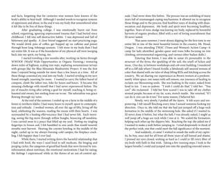 and facts, forgetting that for centuries wise women have known of the
body’s ability to heal itself. Although I needed words to recognize systems
of oppression and abuse, in the end it was my body that remembered what
it felt like to be free of these things.
	 After graduating college, I was emotionally burnt out from
school, organizing, ignoring unprocessed trauma that I had buried since
childhood. I fell into self-destructive habits. I was depressed and full of
bitterness and apathy. A close friend suggested we start practicing yoga.
We would drink pots of coffee, get hopped up on caffeine and power
through hour long Ashtanga sessions. I felt more in my body than I had
my entire life. It was as if the boundaries of my physical self were merging
back into my spirit, my being, me.
	 I started traveling a few months after, working on farms through
WWOOF (World Wide Opportunities in Organic Farming,) venturing
down miles of highway, scaling tree-tops, exploring mountainous terrain
with groups like the Blue Mountain Biodiversity Project. It was the first
time I enjoyed being outside for more than a few hours at a time. All of
these things cemented my soul into my body. I started reveling in my new
found strength, yearning for more. I wanted to carry the fullest barrel of
compost, climb the tallest tree, hike for hours and hours. It became this
amazing challenge with myself that I had never experienced before. The
joy of muscles tiring after setting a goal for myself, reaching it, being ex-
hausted and sweaty, but smiling from ear to ear. The adrenaline was grace
flowing through my veins.
	 At the end of the summer, I ended up on a farm in the middle of a
forest in northern Idaho. I had many hours to myself, spent in contempla-
tion and solitude. I worked women, all over the age of fifty, living off the
land, celebrating the seasons, reading the moon with their hearts. I was
surrounded by a healing effervescence that I had never felt. Each morn-
ing, seeing the fog move through willow boughs, bouncing off sunshine,
I was carried away to a peace that lifted up my soul. Feeling my tingling
fingertips in frozen soil, I felt humbled to sow seeds that would nourish
mouths next harvest. Hearing the coyotes howling in the middle of the
night, curled up in my always-freezing-cold camper, the fireplace crack-
ling, I felt happier than I ever had.
	 While there, I started writing down the harmful relationship that
I had with food, the ways I used food to self medicate, the binging and
purging cycles, the categories of good/bad foods that were formed by mis-
information about nutrition, the emotional motivations I had for eating,
the feelings I experienced while in the throes of an out-of-control epi-
sode. I had never done this before. The process was an unfolding of many
years full of mismanaged coping mechanisms. It allowed me to recognize
those things and in the process, find healthier ways of dealing with disas-
sociation and depression. My body and spirit were becoming healthier,
together. Years of toxic sludge was leaving my body, replaced by bountiful
harvests of organic produce, filled with a sort of loving nourishment that
I’d never tasted.
	 That same summer, I went skinny dipping for the first time in my
entire life in one of the most beautiful forests in the country, Mt. Hood,
Oregon. I was attending TWAC (Trans and Women’s Action Camp--A
camp for lady identified, gender-queer and trans folks focusing on tree
climbing, environmental organizing, and various other badass skills.)
	 Entering that forest, I was able to sense it’s personality in the
structure of the ferns, the sparkling of the soil, the smell of lichen and
moss. One day, in between workshops and cob oven building, I wandered
off to a cliff side where I found Arielle, a fabulously self-assured woman of
color that shared with me tales of shop lifting REIs and hitching across the
country. We sat sharing our experiences as Brown women at a predomi-
nantly white space, our issues with self esteem, our journeys of healing to
reclaim our blossoming souls. She was basking in the water, naked from
head to toe. I was so jealous. “I wish I could do that,” I told her. “You
can!” she exclaimed. I told her how scared I was to take off my clothes
around people, because of my fat, scars, stretch marks. She retorted, “If I
can do it, you can do it too.” For some reason, I believed her.
	 Slowly, very slowly, I peeled off the layers. It felt scary and em-
powering. I felt myself flinching every time I sensed someone looking my
direction. Once in, she told me that she had just jumped off a huge rock
formation in the middle of the swimming hole. She asked if I wanted to.
I’d never done it before, but what the hell, I was already naked, I might as
well jump off a huge-ass rock while I was at it. We scaled the formation,
helping each other up the slippery bits. Reaching the top, she asked me if
I wanted to make a wish before jumping in. I tried desperately to think of
the perfect wish, one that could meet the full significance of the moment.
	 And suddenly...it came! I wished to smash the walls of my captiv-
ity, be free, once and for all from all those years of self hatred and shame.
I pressed my eyes closed, wishing as hard as I could to fill every fiber of
my body with faith in that wish. Taking a few running steps, I took in the
largest breathe I could and jumped into into the sparkling emerald waters.
 