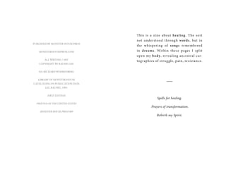 PUBLISHED BY MONSTER HOUSE PRESS
MONSTERHOUSEPRESS.COM
ALL WRITING / ART
COPYRIGHT BY RACHEL LEE
ED. Richard Wehrenberg
Library of Monster House
Cataloging-In-Publication Data
LEE, RACHEL, 1985-
FIRST EDITION
PRINTED IN THE UNITED STATES
MONSTER HOUSE PRESS 009
This is a zine about healing. The sort
not understood through words, but in
the whispering of songs remembered
in dreams. Within these pages I split
open my body, revealing ancestral car-
tographies of struggle, pain, resistance.
___
Spells for healing.
Prayers of transformation.
Rebirth my Spirit.
 