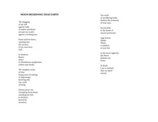 The dragging
of my Self
against walls
of umber and blood
serrates my womb
against a nestling pain.
Sweet and low down,
reaching into
the recesses
of my cavernous
well.
In shadows,
flames
dance
to chamberous symphonies;
embers and smoke.
We complete circles
of time
losing sense of endings
or beginnings;
knowing only
our cycles
of being.
Humor pours out
circulating drum beats,
sounding our feet
to rhythms
known by
ancestors.
MOON BECKONING DEAD EARTH The smell
of smoldering herbs
harkens the testimony
of wise ways.
Secrets held
in the hands of
ancient protectors.
Sage femme.
Healer.
Witch,
a cauldron
at your feet.
In the raven night sky
the Moon
beckons me
home.
In death
I am re-birthed.
May my Spirit
ascend.
 