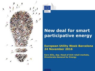 New deal for smart
participative energy
European Utility Week Barcelona
24 November 2016
Eero Ailio, dep. Head of Unit retail markets,
Directorate-General for Energy
 