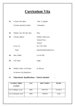 Curriculum Vita
01. a) Name with initials : Miss. S. Deepika
b) Names denoted by initials : Selvanathan
02. Whether Rev/ Mr/ Mrs/ Miss : Miss
03. a) Postal Address : Maniyar Pathy Lane,
Kokuvil West,
Kokuvil
b) Tel. No : 021- 205- 2098
Email : dpkselvanathan@gmail.com
04. Date of Birth : 26. 08.1990
05. Civil Status : Single
06. Whether Citizen of Sri Lanka : by Descent
by descent or by Registration
07. Educational Qualifications – School Attended :
Secondary/ Higher
secondary
year Index Number Results
G.C.E Ordinary Level 2006 65071573 3A, 6B, C
G.C.E Advanced Level 2009 3348270 2A,B
 