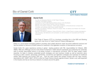 Bio of Daniel Cotti
 CTT
COTTI TRADE & TREASURY 
POWER OF PARTNERSHIP
 0	
Daniel Cotti 
§  Founder and Managing Director of Cotti Trade & Treasury 
§  Chairman of the Board of Bolero
§  Consultant to the IFC SME Banking Advisory Group of the Worldbank
§  Member of the Trade Finance Faculty of the ICC Academy
§  Member of the Board of Advisors, TinHill Capital, Singapore, a ﬁnancial services company that
incubates, and operates trade ﬁnance related initiatives
§  Member of the Board of Advisors, Finance for Impact, Paris, an advisory and research ﬁrm focused
on sustainable ﬁnance
§  Member of the Board of Advisors, Finanz AG Zurich, Zurich, a Trade Finance company specialised in
debt arranging, risk distribution and syndication, as well as Advisory for Corporates and Financial
Institutions




 Cotti Trade & Treasury (CTT) is a boutique consulting ﬁrm in the B2B and Banking
space with main focus on Trade Finance & Treasury Management. 
Daniel Cotti’s 30+ years experience working in global leading positions with P&L responsibilities for Citibank, ABN
AMRO, RBS and JPMorgan and his most recent involvement in B2B network businesses are positioning him extremely
well to provide value-added advice to all parties involved in international commerce. With his deep subject matter
expertise, he helps to develop sustainable growth strategies and new business models as well as execution plans
focusing on client, solution, technology, partnership, connectivity and digitization strategies and roadmaps for traditional
parties, B2B networks and FinTech start ups. Over the years Daniel was actively involved with the major industry
associations (ICC, SWIFT, BAFT, WTO) to drive the Trade Finance Industry agenda forward. Daniel is very well-respected
in the Industry and has an enormous network of contacts around the globe. 
Bolero is a cloud based messaging platform providing value added electronic trade document settlement services and
has the ambition to become a trusted network of networks in the digitization evolution of international commerce.

 