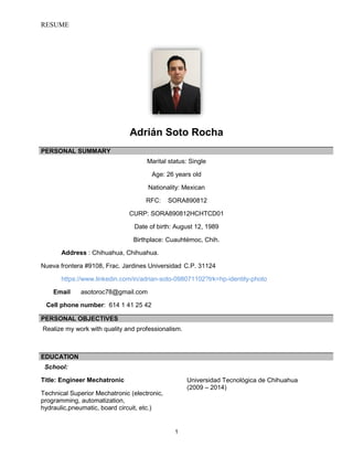 RESUME
1
Adrián Soto Rocha
Marital status: Single
Age: 26 years old
Nationality: Mexican
RFC: SORA890812
CURP: SORA890812HCHTCD01
Date of birth: August 12, 1989
Birthplace: Cuauhtémoc, Chih.
Address : Chihuahua, Chihuahua.
Nueva frontera #9108, Frac. Jardines Universidad C.P. 31124
https://www.linkedin.com/in/adrian-soto-098071102?trk=hp-identity-photo
Email asotoroc78@gmail.com
Cell phone number: 614 1 41 25 42
Realize my work with quality and professionalism.
School:
Title: Engineer Mechatronic
Technical Superior Mechatronic (electronic,
programming, automatization,
hydraulic,pneumatic, board circuit, etc.)
Universidad Tecnológica de Chihuahua
(2009 – 2014)
PERSONAL SUMMARY
PERSONAL OBJECTIVES
EDUCATION
 