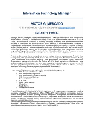 1
Information Technology Manager
VICTOR G. MERCADO
PO Box 515, Ellenton, FL 34222 | Cell: (636) 212-0267 | pmpitpm@yahoo.com
EXECUTIVE PROFILE
Strategic, dynamic, and highly accomplished certified Senior IT Manager with extensive years of experience
and success in providing IT management covering full life cycle implementations in excess of 100,000+
users. I have extensive experience in planning, designing, managing, and implementing large-scale
solutions to government and corporations in a broad spectrum of industries worldwide. Expertise in
developing and implementing long and short-term business and information technology plans, strategies,
and architecture designs. I have demonstrated proficiency in effectively coordinating and managing multi-
million-dollar projects and budgets and directing daily business operations while managing and motivating
large staffs of high-performance IT professionals. I am fully dedicated to leveraging IT systems to create
business solutions that contribute to bottom-line of corporate and government objectives.
Projects and programs I have managed and covered multiple functional areas such as IT Health Care
Management, ERP (SAP/Oracle), COTS, Human Resource Management, Telecommunications, Supply
Chain Management, Manufacturing, Financial, Asset Management, Procurement, Billing, Distribution,
Transportation, Manufacturing, Logistics, Bar Coding, IVR, Web Based, Marketing, and Call Center. I have
project managed both infrastructure and large scale development projects/programs. I have performed full
life cycle project management expertise in managing projects within the areas of initiation, planning,
execution, monitoring/control, deployment/implementation, and close out.
I have successfully supported and implemented complex projects/programs for:
 U.S. Department of Veteran Affairs
 U.S. Department of Agriculture
 U.S. Department of Homeland Security
 U.S. Department of Defense
 Emerson Electric
 AT&T/SBC
 Union Pacific Railroad
 Maritz, Inc.
 Nestle-Purina
 State Farm Insurance
Project Management Professional (PMP) with experience in IT program/project management including
successful set up of Project Management Offices (PMOs), SAP implementations, business case analysis,
portfolio management, business planning, software configuration management, systems management,
software testing, system development/implementation, full software development life cycle management,
change management, software testing, system/functional requirements development, and identifying
business process improvements.
Extensive background in project management methodologies including Earned Value Project Management,
and project management training. Implemented and managed Project Management Office (PMO) for
executing software development methodology at the CMMI level 2/3/4.
 