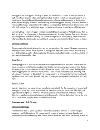  
The apparel and non­apparel industry of Spain has low barriers to entry; as a result, there is a 
high risk of new entrants when entering the market. The low cost of non­designer apparel, low 
requirement for capital in addition to high economies of scale, and easy access to distribution 
make way for a highly increased level of rivalry within the apparel industry. However, barriers to 
entry could include a large untrained workforce and no product differentiation. Blue Tomato will 
offer different products within their store, but some are the same brands being sold elsewhere. 
 
Currently, Blue Tomato’s biggest competitors are Inditex stores such as Pull & Bear and Zara as 
well as H&M. The competition in these companies comes from the fact that they target the same 
age demographic more than offering the same type of products. Additionally, sports stores that 
offer snowboards, skateboards, and surfboards also pose competition for Blue Tomato in Spain.  
 
Threat of Substitutes 
 
The threat of substitutes is low as there are not any substitutes for apparel. However, consumers 
do have different options when it comes to price points. The same Blue Tomato products may 
have different price scales when purchasing through the individual brand's own stores, online, or 
a second hand outlet like eBay. 
 
Buyer Power 
 
The buying power of individual consumers in the apparel industry is moderate. While there are 
many consumers in the Spanish market, individually, each consumer purchases so little that the 
decisions of one does not have an overall effect on the market. Still, individuals do have choices 
when shopping that can influence buyer power. These choices include fashion, branding, and 
advertising. Consumers in this industry are more sensitive to price and therefore are less brand 
loyal than other individuals. Instead, they tend to make purchasing decisions based on price and 
style. 
 
Supplier Power 
 
Industry wise, there are many foreign manufacturers available for the production of apparel and 
non­apparel items. As a result, this creates low switching costs and low wages. The choice of 
suppliers can also provide improved efficiency, product standardization, and costs savings. 
Therefore, suppliers in this market compete for business by offering the best services at the best 
prices. As a result, supplier power in this industry is low. 
 
Company Analysis & Strategy  
 
International Strategy 
Founded more than 25 years ago, Blue Tomato has developed into one of Europe's largest 
boardsport and fashion shops. We carry over 650 brands of apparel, footwear, boards, and 
accessories in stores in Germany and Austria, as well as online. Our desire for quality, as well as 
4 
 