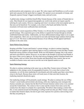 professionalism and competency sets us apart. We value respect and friendliness as well as team 
spirit and a passion for the sports that we support. We sponsor seven snowparks in Europe, and 
frequently sponsor Europe’s biggest snowboard, skate, and surf events.  
A global entry strategy would best benefit Blue Tomato because of the variety of brands that we 
carry. Most brands for our targeted demographic are world wide and do not require specific 
tailoring for each country. However, targeting each store’s inventory to the more popular sport in 
that area can be beneficial. For example, a city closer to the beach and farther from the 
mountains will stock more surfboards than snowboards.  
With Zumiez’s recent acquisition of Blue Tomato, it is obvious that we are pursuing a corporate 
growth strategy. This acquisition gave us the ability to expand into Europe through an already 
established brand and market. Additionally, our focus­differentiated strategy helps to set us apart 
from competition. Above all, we are focused on our male and female target audience between the 
ages of 12­24. This focus is differentiated because of our offering of both apparel and board 
products in the same store.  
 
Spain Market Entry Strategy 
 
Keeping with Blue Tomato and Zumiez’s current strategy, we plan to continue importing 
products from our suppliers upon entering Spain as well as continuing to stock the Blue Tomato 
brand and various Zumiez in­house brands. With over 650 brands to manage, this is the easiest 
and most cost­effective option. However, we are open to the thought of carrying local brands in 
the stores if they receive approval. We have had success bringing smaller European brands into 
Blue Tomato, such as Colour Wear from Sweden and Muckefuck from Austria, that are not 
available in Zumiez stores and want to test this out in the Spanish market as well.  
 
Spain Marketing Strategy 
 
We plan to continue marketing in the same way as other Blue Tomato stores in Europe. The 
adaptation in this strategy occurs for geographical location. For a store that is closer to the 
mountains, we will do more marketing for snowboards and cold weather gear than a store that is 
closer to the beach. Because these stores will stock more of what suits their location, the 
marketing materials should also agree.  
 
Our marketing strategy will be primarily a push strategy. We plan to continue the use of Blue 
Tomato’s social media and newsletter advertising, while also employing some strategies that 
Zumiez currently uses. Zumiez has the Best Foot Forward Ameteur contest series every summer 
around the United States. The contest is free to enter and the winners from states across the 
country have the chance to compete for a sponsorship. We believe that creating a contest like 
this, or one centered around snowboarding or surfing would not only give Blue Tomato a chance 
to market their brand in Spain, but also to gain some exposure for a positive and exciting event 
that they are putting on.  
 
5 
 