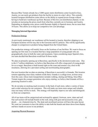 Because Blue Tomato already has a 5,000 square meter distribution center located in Graz, 
Austria, we can easily get products from the facility to stores in a day’s drive. This centrally 
located European distribution center allows us the ability to expand across Europe without 
having to build new warehouses up front. Because of this low cost distribution channel, we do 
not plan on increasing the prices much from what they currently are in Germany and Austria. 
Depending on shipping costs, prices could fluctuate slightly in Spanish stores, but no more than 
10 Euros. This allows us to keep our competitive low cost advantage.  
 
Managing Internal Operations 
 
Production Strategy 
 
As previously mentioned, our warehouse will be located in Austria, therefore shipping to our 
European locations will be easy due to the Eurozone and EU policies. This will be significantly 
cheaper in comparison to products being shipped from the United States. 
 
Our production strategy will mainly focus on the locations of our facilities. We want to focus on 
opening our first store in a location that has a large population of young people who are 
geographically close to both the water and mountains. Upon considering major Spanish cities, 
our team decided that Barcelona would best fit those needs. 
 
We plan on primarily opening up in Barcelona, specifically in the downtown/centre area.   Due 
to the 4.7 million inhabitants, we believe that Barcelona will offer a large pool of young people 
for us to target. Barcelona is both located right on the coast and remains very close to the 
mountains, allowing for a prevalent surfing and snowboarding demographic. 
 
Our next location that we plan on entering, if Barcelona is successful, is Granada. This location 
remains appealing since many students reside there. Granda is a college town, an hour away 
from the coast, whose main transportation includes walking, skating and biking. Since Blue 
Tomato targets the younger generation who enjoys skating, we believe that Granada will be a 
promising location to enter.  
 
We do not plan on stocking much inventory in the back of each store, rather a variety of items 
and a wider selection for our customers.  This will make our items more unique and valuable 
since not many will be in stock.  This strategy will hopefully improve our sales and distinguish 
us from our competitors. 
 
All of our items will be categorized and sectioned by apparel, footwear, snow, skate and surf. 
Our surf section will include boards on the wall, along with gear and accessories (wax, grip, 
decals … etc.) featured close by. The skate and snowboard sections will have the same layout. 
We want our customers to have the ability to take both the boards and shoes down from display 
and have hands­on access to our products.   
 
Acquiring Physical Resources 
 
6 
 