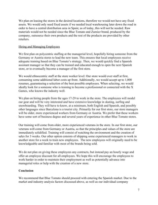 We plan on leasing the stores in the desired locations, therefore we would not have any fixed 
assets. We would only need fixed assets if we needed local warehousing later down the road in 
order to have a central distribution area in Spain; as of today, this will not be needed. Raw 
materials would not be needed since the Blue Tomato and Zumiez brand, produced by the 
company, outsource their own products and the rest of the products are provided by other 
retailers.   
 
Hiring and Managing Employees 
 
We first plan on polycentric staffing at the managerial level, hopefully hiring someone from the 
Germany or Austria stores to lead the new team. This ensures that local employees receive 
adequate training based on Blue Tomato’s strategy. Then, we would quickly find a Spanish 
assistant manager so that they can be trained and educated enough to open the next Spanish 
store, or to eventually become a manager of the first store.   
 
We would ethnocentric staff at the store worker level. Our store would over staff at first, 
consuming some additional labor costs up front. Additionally, we would accept up to 1,000 
resumes, guaranteeing a selection of the best possible employees. When selecting, we would 
ideally look for a someone who is training to become a professional or connected with the X 
Games, who knows the industry well.   
 
We plan on hiring people from the ages 17­29 to work in the store. The employees will model 
our gear and will be very interested and have extensive knowledge in skating, surfing and 
snowboarding. They will have to know, at a minimum, both English and Spanish, and possibly 
other languages since Barcelona is a tourist city. Primarily for our first store, our store managers 
will be older, more experienced workers from Germany or Austria. We prefer that these workers 
have some sort of business degree and several years of experience in other Blue Tomato stores.  
 
Our training will come from older, more experienced veterans in the store. In our first store, our 
veterans will come from Germany or Austria, so that the principles and values of the store are 
immediately solidified. Training will consist of watching the environment and the creation of 
sales for 3 weeks. Our other option consists of shipping some experienced managers to work in 
another store for a week to train new employees.  The new employees will originally need to be 
knowledgeable and familiar with most of the brands being sold. 
 
We do not plan on giving these employees any contracts, but instead pay an hourly wage and 
offer an employee discount for all employees. We hope this will encourage the employees to 
work harder in order to maintain their employment as well as potentially advance into 
managerial roles or help with the creation of a new store.   
 
Conclusion 
 
We recommend that Blue Tomato should proceed with entering the Spanish market. Due to the 
market and industry analysis factors discussed above, as well as our individual company 
7 
 