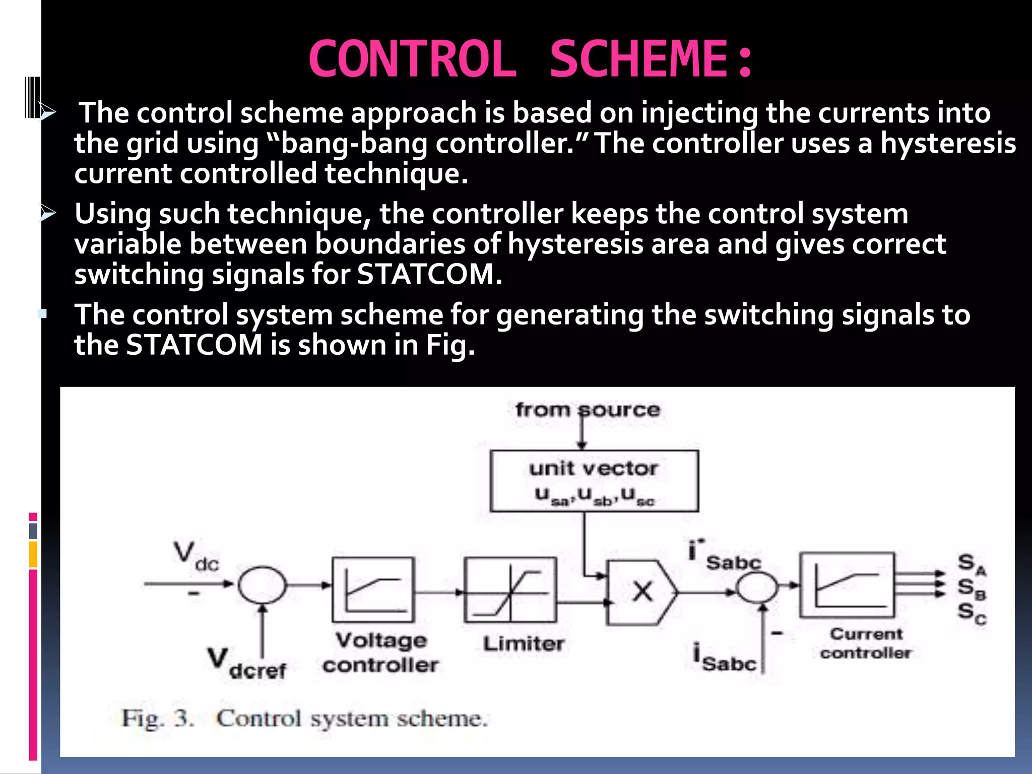 CONTROL SCHEME:
 The control scheme approach is based on injecting the currents into
the grid using “bang-bang controller.”The controller uses a hysteresis
current controlled technique.
 Using such technique, the controller keeps the control system
variable between boundaries of hysteresis area and gives correct
switching signals for STATCOM.
 The control system scheme for generating the switching signals to
the STATCOM is shown in Fig.
 