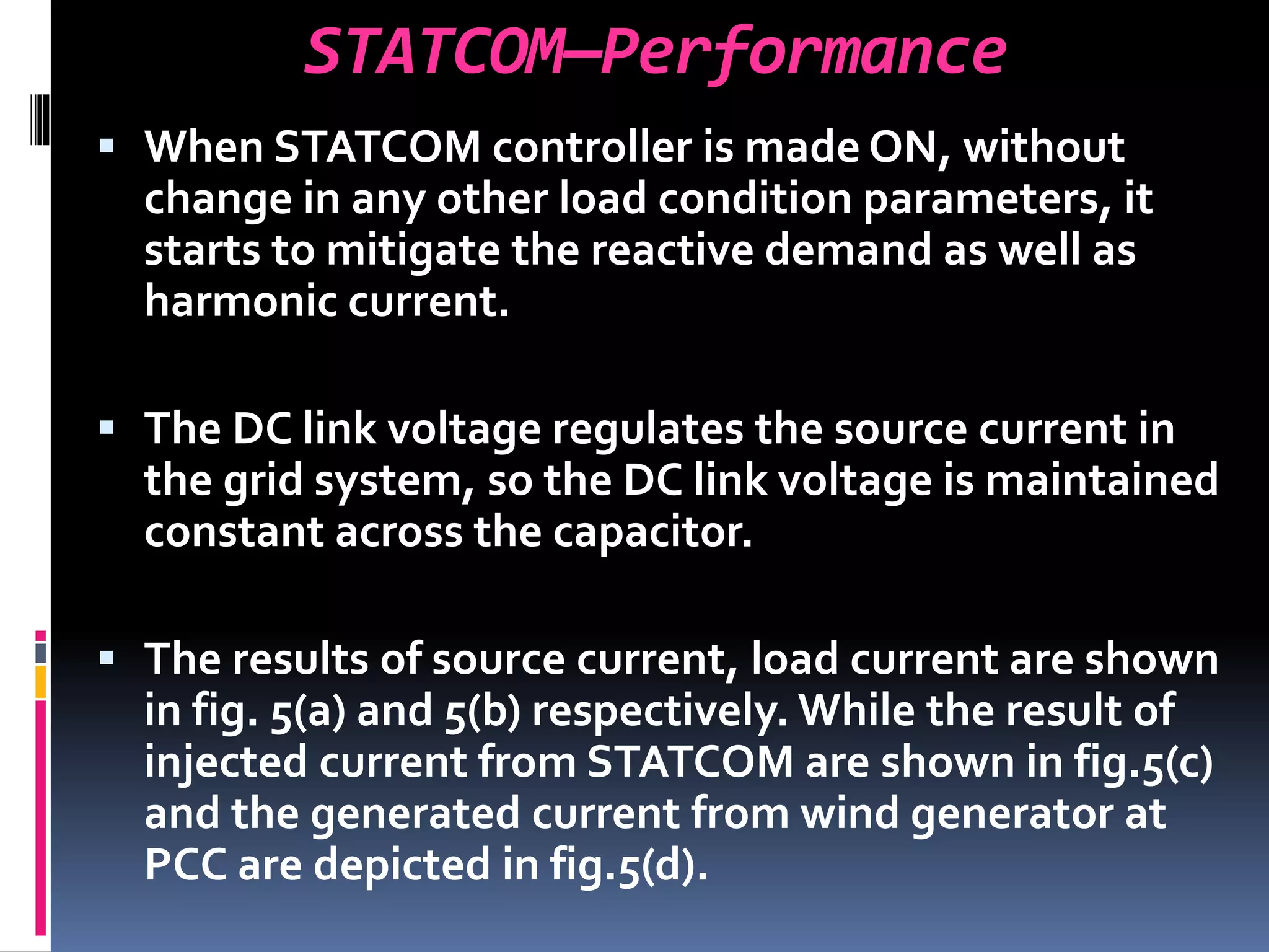 STATCOM—Performance
 When STATCOM controller is made ON, without
change in any other load condition parameters, it
starts to mitigate the reactive demand as well as
harmonic current.
 The DC link voltage regulates the source current in
the grid system, so the DC link voltage is maintained
constant across the capacitor.
 The results of source current, load current are shown
in fig. 5(a) and 5(b) respectively. While the result of
injected current from STATCOM are shown in fig.5(c)
and the generated current from wind generator at
PCC are depicted in fig.5(d).
 