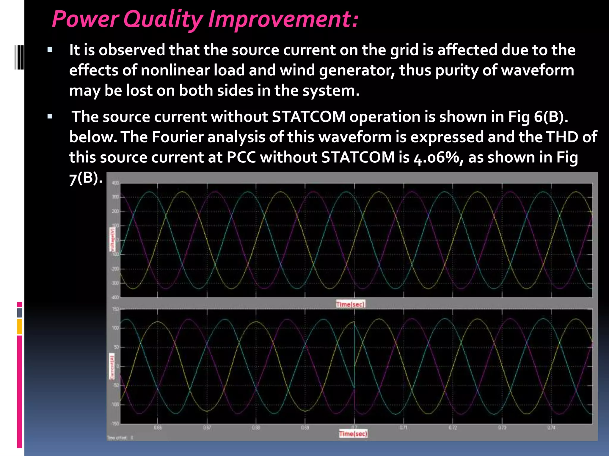 Power Quality Improvement:
 It is observed that the source current on the grid is affected due to the
effects of nonlinear load and wind generator, thus purity of waveform
may be lost on both sides in the system.
 The source current without STATCOM operation is shown in Fig 6(B).
below.The Fourier analysis of this waveform is expressed and theTHD of
this source current at PCC without STATCOM is 4.06%, as shown in Fig
7(B).
 