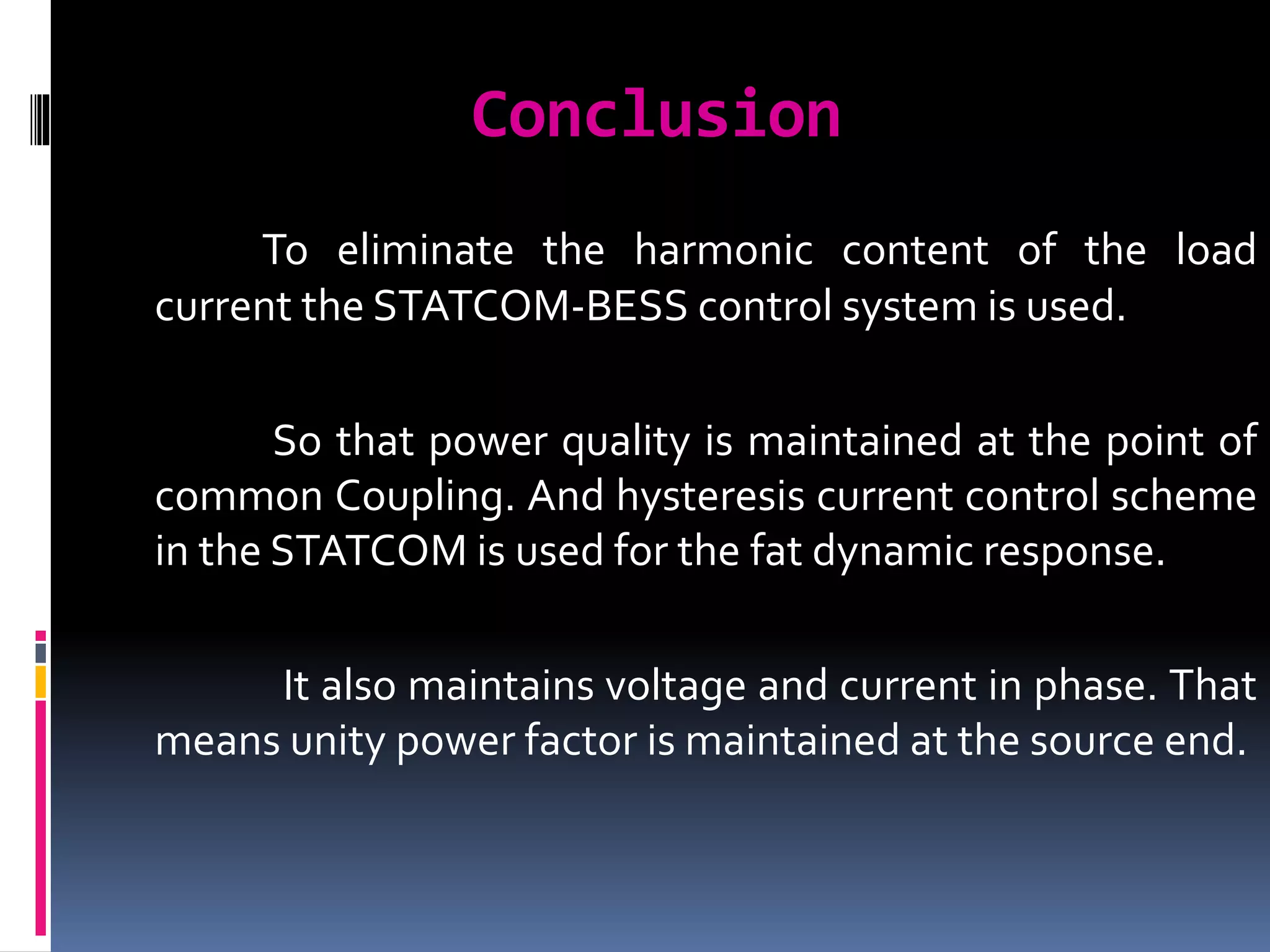 Conclusion
To eliminate the harmonic content of the load
current the STATCOM-BESS control system is used.
So that power quality is maintained at the point of
common Coupling. And hysteresis current control scheme
in the STATCOM is used for the fat dynamic response.
It also maintains voltage and current in phase. That
means unity power factor is maintained at the source end.
 
