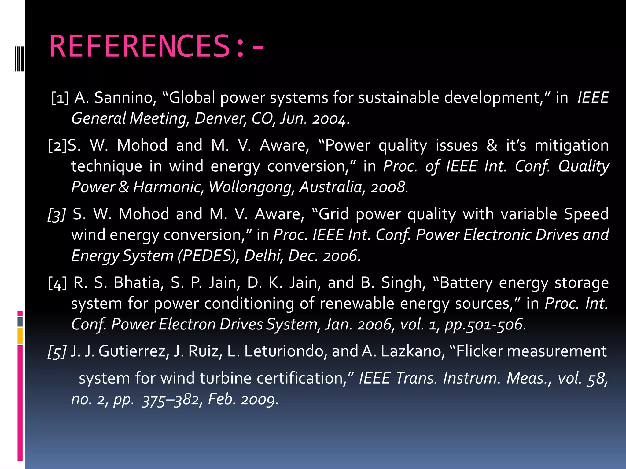 REFERENCES:-
[1] A. Sannino, “Global power systems for sustainable development,” in IEEE
General Meeting, Denver, CO,Jun. 2004.
[2]S. W. Mohod and M. V. Aware, “Power quality issues & it’s mitigation
technique in wind energy conversion,” in Proc. of IEEE Int. Conf. Quality
Power & Harmonic,Wollongong, Australia, 2008.
[3] S. W. Mohod and M. V. Aware, “Grid power quality with variable Speed
wind energy conversion,” in Proc. IEEE Int. Conf. Power Electronic Drives and
Energy System (PEDES), Delhi, Dec. 2006.
[4] R. S. Bhatia, S. P. Jain, D. K. Jain, and B. Singh, “Battery energy storage
system for power conditioning of renewable energy sources,” in Proc. Int.
Conf. Power Electron Drives System,Jan. 2006, vol. 1, pp.501-506.
[5] J. J. Gutierrez, J. Ruiz, L. Leturiondo, andA. Lazkano, “Flicker measurement
system for wind turbine certification,” IEEE Trans. Instrum. Meas., vol. 58,
no. 2, pp. 375–382, Feb. 2009.
 