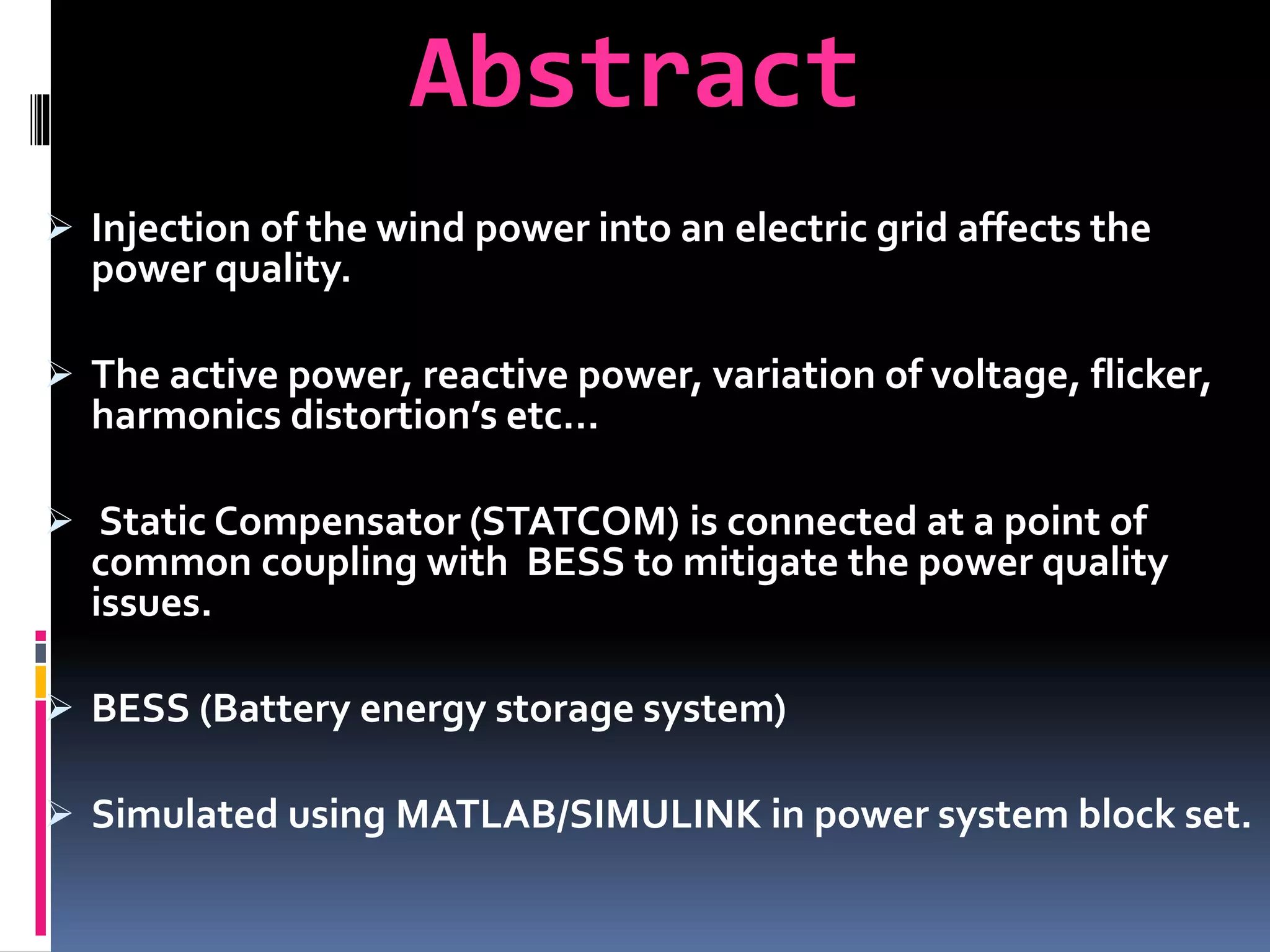 Abstract
 Injection of the wind power into an electric grid affects the
power quality.
 The active power, reactive power, variation of voltage, flicker,
harmonics distortion’s etc…
 Static Compensator (STATCOM) is connected at a point of
common coupling with BESS to mitigate the power quality
issues.
 BESS (Battery energy storage system)
 Simulated using MATLAB/SIMULINK in power system block set.
 