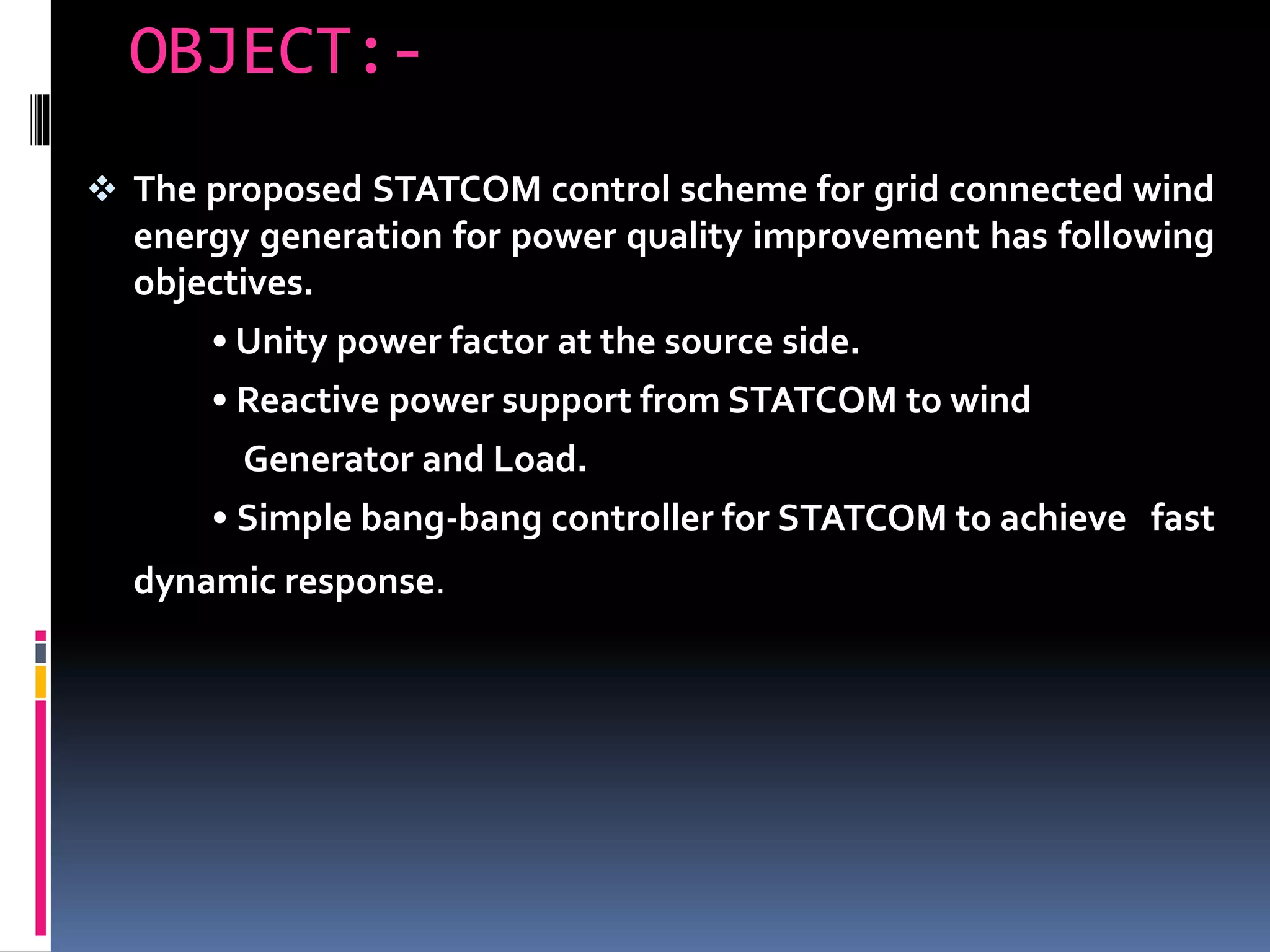 OBJECT:-
 The proposed STATCOM control scheme for grid connected wind
energy generation for power quality improvement has following
objectives.
• Unity power factor at the source side.
• Reactive power support from STATCOM to wind
Generator and Load.
• Simple bang-bang controller for STATCOM to achieve fast
dynamic response.
 