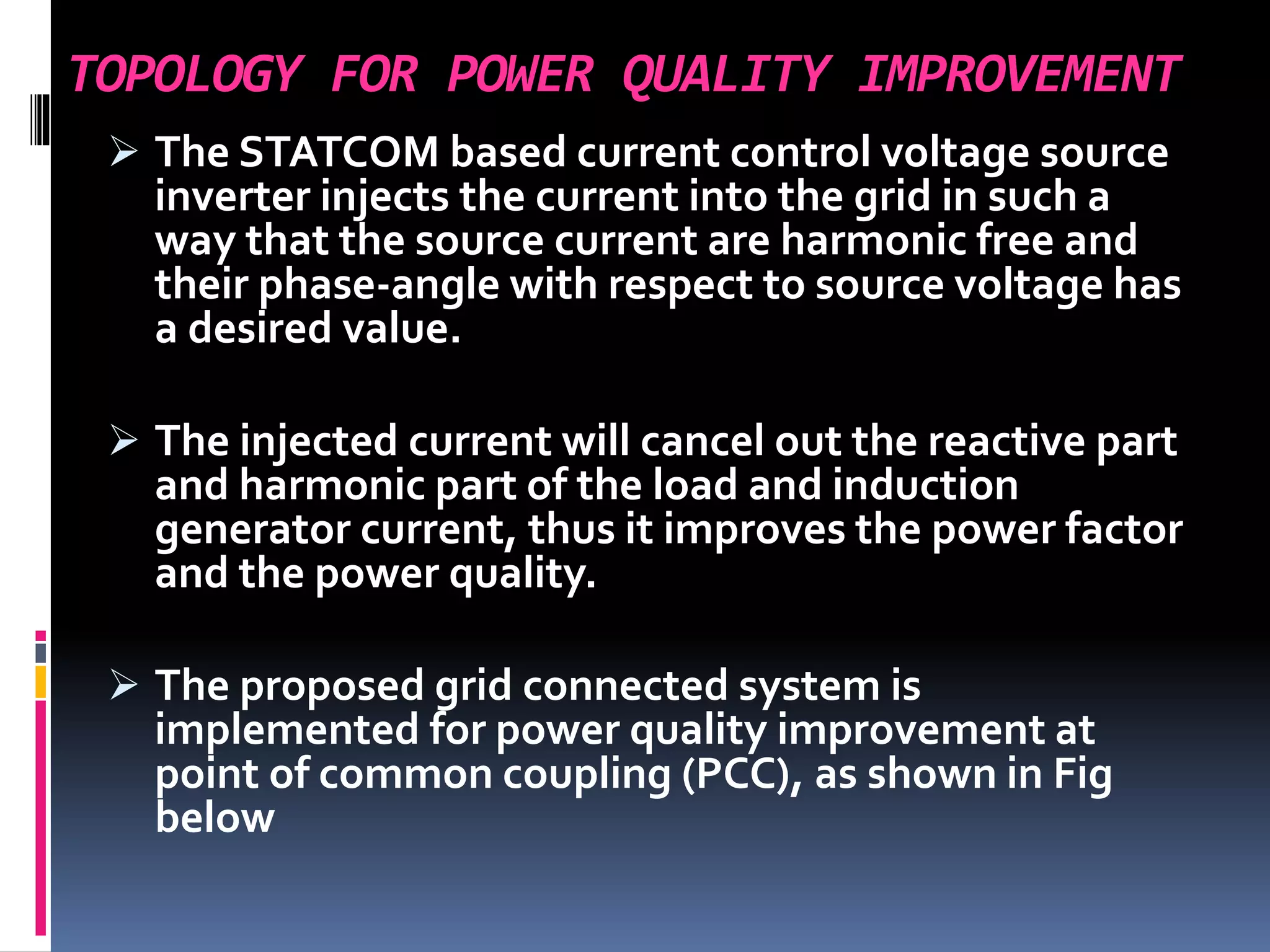 TOPOLOGY FOR POWER QUALITY IMPROVEMENT
 The STATCOM based current control voltage source
inverter injects the current into the grid in such a
way that the source current are harmonic free and
their phase-angle with respect to source voltage has
a desired value.
 The injected current will cancel out the reactive part
and harmonic part of the load and induction
generator current, thus it improves the power factor
and the power quality.
 The proposed grid connected system is
implemented for power quality improvement at
point of common coupling (PCC), as shown in Fig
below
 