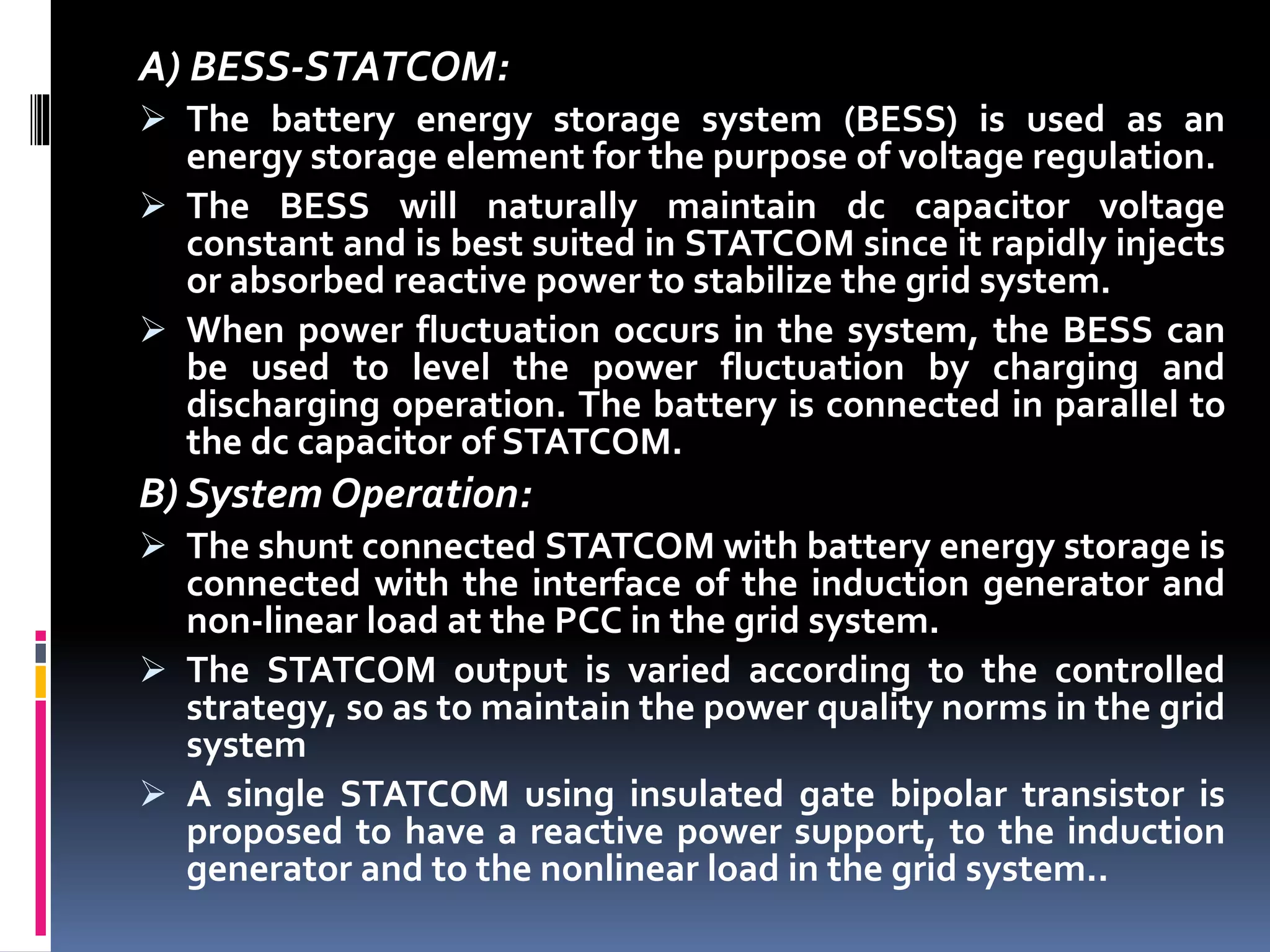 A) BESS-STATCOM:
 The battery energy storage system (BESS) is used as an
energy storage element for the purpose of voltage regulation.
 The BESS will naturally maintain dc capacitor voltage
constant and is best suited in STATCOM since it rapidly injects
or absorbed reactive power to stabilize the grid system.
 When power fluctuation occurs in the system, the BESS can
be used to level the power fluctuation by charging and
discharging operation. The battery is connected in parallel to
the dc capacitor of STATCOM.
B) System Operation:
 The shunt connected STATCOM with battery energy storage is
connected with the interface of the induction generator and
non-linear load at the PCC in the grid system.
 The STATCOM output is varied according to the controlled
strategy, so as to maintain the power quality norms in the grid
system
 A single STATCOM using insulated gate bipolar transistor is
proposed to have a reactive power support, to the induction
generator and to the nonlinear load in the grid system..
 