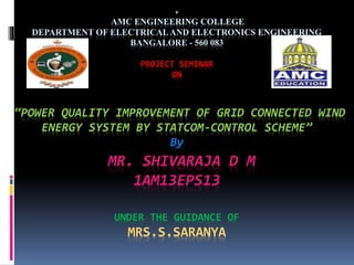 .
AMC ENGINEERING COLLEGE
DEPARTMENT OF ELECTRICAL AND ELECTRONICS ENGINEERING
BANGALORE - 560 083
PROJECT SEMINAR
ON
“POWER QUALITY IMPROVEMENT OF GRID CONNECTED WIND
ENERGY SYSTEM BY STATCOM-CONTROL SCHEME”
By
MR. SHIVARAJA D M
1AM13EPS13
UNDER THE GUIDANCE OF
MRS.S.SARANYA
 