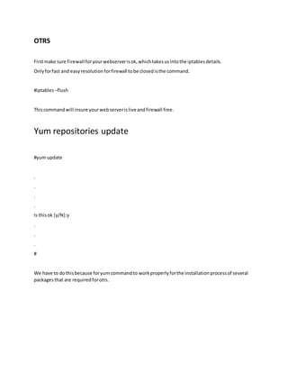OTRS
Firstmake sure Firewall foryourwebserverisok,whichtakesusintothe iptablesdetails.
Onlyforfast and easyresolutionforfirewall tobe closedisthe command.
#iptables –flush
Thiscommandwill insure yourwebserverislive andfirewall free.
Yum repositories update
#yum update
.
.
.
.
Is thisok [y/N]:y
.
.
.
#
We have to dothisbecause foryum commandto workproperlyforthe installationprocessof several
packagesthat are requiredforotrs.
 