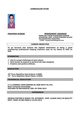 CURRICULUM VITAE
PRAVEEN KUMAR PERMANENT ADDRESS
WARD NO 5 NEAR PUSHKARNA MANDIR
KHAIRTHAL DIST. ALWAR PINCODE 301404
Mob:8058907995,7665274006
E-Mail: vasupraveen85@gmail.com
CAREER OBJECTIVE
To go forward and achieve the highest destination of being a good
engineering professional keeping intensive eyes on my labour & faith on
God.
STRENGTHS
 Like to accept challenges & team player.
 Hard worker & zealous to perform the task assigned.
 Creative and positive attitude.
EDUCATION
10th
Form Rajasthan Board,Ajmer in2000.
12th
Form Rajasthan Board Ajmer in2003.
TECHANICAL EDUCATION
I.T.I (TURNER) FROM BARMER IN 2008 WITH 70.14%
Basic Computer Knowledge
DIPLOMA IN MECHANICAL ENG. IN YEAR 2013
EXPERIENCE
SRIRAM PISTONS & RINGS LTD. PATHREDI , DIST. ALWAR (RAJ) IN QUALITY
DEPT. FROM 10/08/2008 to 13/05/2012
 