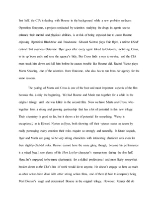 first half, the CIA is dealing with Bourne in the background while a new problem surfaces:
Operation Outcome, a project conducted by scientists studying the drugs its agents use to
enhance their mental and physical abilities, is at risk of being exposed due to Jason Bourne
exposing Operation Blackbriar and Treadstone. Edward Norton plays Eric Byer, a retired USAF
colonel that oversees Outcome. Byer goes after every agent linked to Outcome, including Cross,
to tie up loose ends and save the agency’s hide. But Cross finds a way to survive, and the CIA
must track him down and kill him before he causes trouble like Bourne did. Rachel Weisz plays
Marta Shearing, one of the scientists from Outcome, who also has to run from her agency for the
same reasons.
The pairing of Marta and Cross is one of the best and most important aspects of the film
because this is only the beginning. We had Bourne and Marie run together for a while in the
original trilogy, until she was killed in the second film. Now we have Marta and Cross, who
together form a strong and growing partnership that has a lot of potential in this new trilogy.
Their chemistry is good so far, but it shows a lot of potential for something. Weisz is
exceptional, as is Edward Norton as Byer, both showing off their veteran status as actors by
really portraying every emotion their roles require so strongly and naturally. In future sequels,
Byer and Marta are going to be very strong characters with interesting character arcs even for
their slightly-clichéd roles. Renner cannot have the same glory, though, because his performance
is a mixed bag. I saw plenty of his Hurt Locker character’s mannerisms during the first half.
Here, he’s expected to be more charismatic for a skilled professional and most likely somewhat
broken down as the CIA’s line of work would do to anyone. He doesn’t engage us here as much
as other actors have done with other strong action films, one of them (I hate to compare) being
Matt Damon’s tough and determined Bourne in the original trilogy. However, Renner did do
 