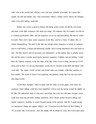 solid work in the second half, offering a new and more relatable personality for a genre that
usually has stiff and clichéd ones. And screenwriter Gilroy’s writing wasn’t always the strongest
when Cross tried making small talk.
Renner also excels as good as Damon did during action scenes. He did his own stunts,
and many of the fight sequences will make you cringe. My audience did. He reminds you that he
is a badass, professional killer, and the sequences are so raw and hard-hitting that they’re a blast
to watch. There aren’t many action sequences in the film, and for a 2 hour 15 minute film, it
sounds disappointing. The truth is, this film has enough action sequences to satisfy its audience,
and as I said before, a deeper and interesting parallel story is being introduced here and needs its
time. The film doesn’t rush its necessary new information, so the running time is actually pretty
fast and the action is mostly paced nicely between sequences of talking and ass-kicking. I really
liked the Alaskan sequence in the first third of the film where Cross is being pursued by a UAV
drone sent by Byer. It’s not an extraordinary scene, but it’s focused on the thrill and filmed with
visual flair. The visuals overall are lush and should make you consider a Blu-Ray purchase in
four months. The sound of Aaron Cross punching and gunshots being fired are also top-notch
and cringe-worthy.
For all these strengths, I have to agree with the critics on some gripes. First, there are
sequences where talking could have been simplified a bit to even the pacing around the middle of
the film. We understand there is a big story unraveling, but a few less and more stronger words
could have done the job better. Editing transitions aren’t always perfect between talking and
motion sequences, resulting in a more B-grade pacing in the narrative than the A-grade pacing
we experienced during the original trilogy’s run. Ultimatum won the Oscar for Best Editing in
’07, an action film of all movies. Also, the ending will be abrupt for some, but it does open many
 