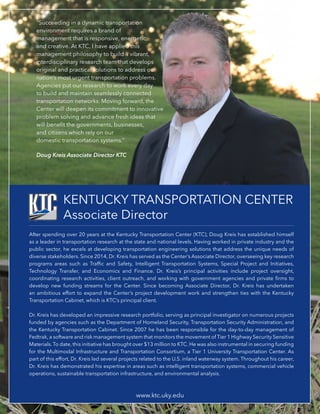 KENTUCKY TRANSPORTATION CENTER
Associate Director
After spending over 20 years at the Kentucky Transportation Center (KTC), Doug Kreis has established himself
as a leader in transportation research at the state and national levels. Having worked in private industry and the
public sector, he excels at developing transportation engineering solutions that address the unique needs of
diverse stakeholders. Since 2014, Dr. Kreis has served as the Center’s Associate Director, overseeing key research
programs areas such as Traffic and Safety, Intelligent Transportation Systems, Special Project and Initiatives,
Technology Transfer, and Economics and Finance. Dr. Kreis’s principal activities include project oversight,
coordinating research activities, client outreach, and working with government agencies and private firms to
develop new funding streams for the Center. Since becoming Associate Director, Dr. Kreis has undertaken
an ambitious effort to expand the Center’s project development work and strengthen ties with the Kentucky
Transportation Cabinet, which is KTC’s principal client.
Dr. Kreis has developed an impressive research portfolio, serving as principal investigator on numerous projects
funded by agencies such as the Department of Homeland Security, Transportation Security Administration, and
the Kentucky Transportation Cabinet. Since 2007 he has been responsible for the day-to-day management of
Fedtrak, a software and risk management system that monitors the movement of Tier 1 Highway Security Sensitive
Materials.To date, this initiative has brought over $13 million to KTC. He was also instrumental in securing funding
for the Multimodal Infrastructure and Transportation Consortium, a Tier 1 University Transportation Center. As
part of this effort, Dr. Kreis led several projects related to the U.S. inland waterway system. Throughout his career,
Dr. Kreis has demonstrated his expertise in areas such as intelligent transportation systems, commercial vehicle
operations, sustainable transportation infrastructure, and environmental analysis.
www.ktc.uky.edu
“Succeeding in a dynamic transportation
environment requires a brand of
management that is responsive, energetic,
and creative. At KTC, I have applied this
management philosophy to build a vibrant,
interdisciplinary research team that develops
original and practical solutions to address our
nation’s most urgent transportation problems.
Agencies put our research to work every day
to build and maintain seamlessly connected
transportation networks. Moving forward, the
Center will deepen its commitment to innovative
problem solving and advance fresh ideas that
will benefit the governments, businesses,
and citizens which rely on our
domestic transportation systems.”
Doug Kreis Associate Director KTC
 