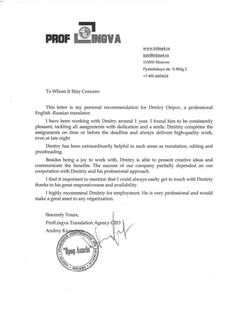 @ll-PROF GUA
www.tolma4.ru
info@tolma4.ru
115035Moscow
Pyatnitskaya str. % Bldg 2
+7 4956603624
To I /hom It May Concern:
This letter is my personal recommendationfor Dmihy Osipov, a professional
English-Russiantranslator.
I have been working with Dmitry around 1 year. I found him to be consistently
pleasant, tackling all assignments with dedication and a smile. Dmitriy completes the
assignments on time or before the deadline and always delivers high-quality work,
evenat late night
Dmitry has been extraordinarily helpful in such areasas franslatiory editing and
proofreading.
Besides being a joy to work witty Dmitry is able to present creative ideas and
communicate the benefits. The successof our company partially depended on our
cooperation with Dmitriy and his professional approach.
I find it important to mention that I could always easilyget in touch with Dmitriy
thanks to his great responsivenessand availability.
I highly recommend Dmitriy for employment. He is very professional and would
make a great assetto any organization.
 