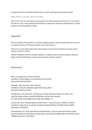 Irrespective of the recent RSA/Lockheed hack, a certain audit log entry should be verified.
NEW_STATIC_PCODE_AUTH_SUCCESS
This is from a first use new token, lost password and a static password has been set. It is normal for
fist time use. This is two password authentication as opposed to two factor authentication. It means
people are accessing without a token.
Appendix
FTP: File Transfer Protocol (FTP) is a standard network protocol used to transfer files from one host
to another host over a TCP-based network, such as the Internet.
Poison Ivy: A remote administration utility which bypasses normal security mechanisms to secretly control a
program, computer or network.
Malware: Malware, short for malicious software, is software used to disrupt computer operation,
gather sensitive information, or gain access to private computer systems.
References
RSA, n.d. anatomy-of-an-attack/. [Online]
Available at: https://blogs.rsa.com/anatomy-of-an-attack/
[Accessed 15 February 2014].
wikipedia, 2014. Zero-day_attack. [Online]
Available at: http://en.wikipedia.org/wiki/Zero-day_attack
[Accessed 19 February 2014].
The RSA Hack: How They Did It - NYTimes.com. (2011). Retrieved February 14, 2014, from
http://bits.blogs.nytimes.com/2011/04/02/the-rsa-hack-how-they-did-
it/?_php=true&_type=blogs&_php=true&_type=blogs&_r=1
Isc.sans.edu. 2014. Lockheed Martin and RSA Tokens - Internet Security | SANS ISC. [online]
Available at: https://isc.sans.edu/forums/diary/Lockheed+Martin+and+RSA+Tokens/10939
[Accessed: 12 Feb 2014].
Channelinsider.com. 2014. Eight RSA SecurID Alternatives - Security news from Channel Insider.
[online] Available at: http://www.channelinsider.com/c/a/Security/Eight-RSA-SecurID-Alternatives-
156893/ [Accessed: 20 Feb 2014].
 