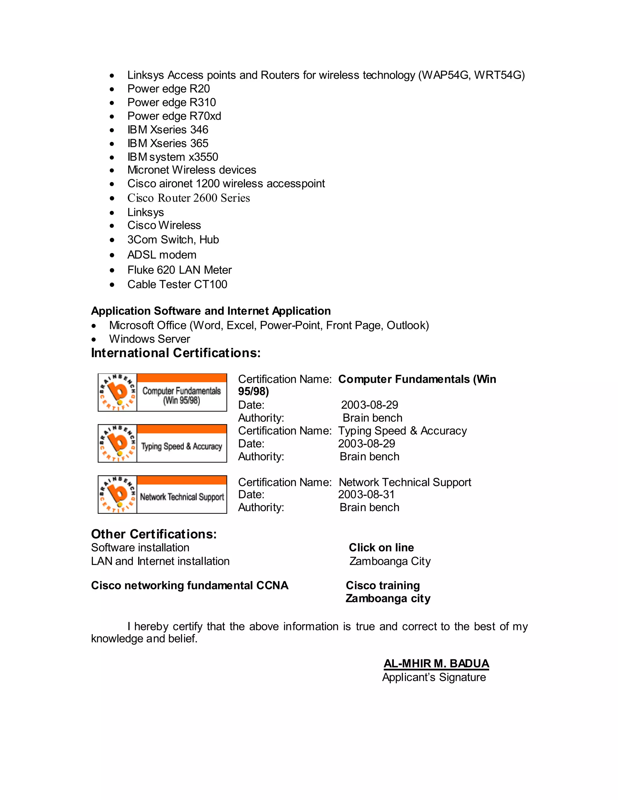 Linksys Access points and Routers for wireless technology (WAP54G, WRT54G)
 Power edge R20
 Power edge R310
 Power edge R70xd
 IBM Xseries 346
 IBM Xseries 365
 IBM system x3550
 Micronet Wireless devices
 Cisco aironet 1200 wireless accesspoint
 Cisco Router 2600 Series
 Linksys
 Cisco Wireless
 3Com Switch, Hub
 ADSL modem
 Fluke 620 LAN Meter
 Cable Tester CT100
Application Software and Internet Application
 Microsoft Office (Word, Excel, Power-Point, Front Page, Outlook)
 Windows Server
International Certifications:
Certification Name: Computer Fundamentals (Win
95/98)
Date: 2003-08-29
Authority: Brain bench
Certification Name: Typing Speed & Accuracy
Date: 2003-08-29
Authority: Brain bench
Certification Name: Network Technical Support
Date: 2003-08-31
Authority: Brain bench
Other Certifications:
Software installation Click on line
LAN and Internet installation Zamboanga City
Cisco networking fundamental CCNA Cisco training
Zamboanga city
I hereby certify that the above information is true and correct to the best of my
knowledge and belief.
AL-MHIR M. BADUA
Applicant’s Signature
 