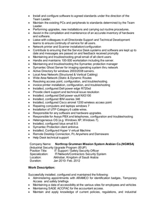  Install and configure software to agreed standards under the direction of the
Team Leader.
 Maintain the existing PCs and peripherals to standards determined by the Team
Leader.
 Performing upgrades, new installations and carrying out routine procedures.
 Assist in the compilation and maintenance of an accurate inventory of hardware
and software.
 Liaise with colleagues in all Directorate Support and Technical Development
teams to ensure continuity of service for all users.
 Network printer and Scanner installation/configuration
 Contribute to ensuring that the Service Desk systems and software are kept up to
date and messages are passed on and feedback received promptly
 Maintaining and troubleshooting gmail email of all client users
 Handle and maintains 100-500 workstation including the server.
 Maintaining and troubleshooting the Symantec protection manager
 Symantec Ghost Server for imaging operating system thru network
 Active Directory for windows 2003/2008 servers.
 Local Area Network (Structured & Vertical Cabling)
 Wide Area Network (Static & Dynamic Routes
 Resolving access point, configuration, and troubleshooting.
 invoice printer installation, configuration, and troubleshooting
 Installed, configured Dell power edge R720xd
 Provide client support and technical issue resolution
 Installed, configured Dell power vault NX3100
 Installed, configured IBM xseries 346
 Installed, configured Cisco aironet 1200 wireless access point
 Repairing computers and laptops windows 7
 Installation of UTP Category 6 cable wires.
 Responsible for any software and hardware upgrades.
 Responsible for Avaya PBX and telephones, configuration and troubleshooting
 Heterogeneous OS (e.g. Windows XP, Windows 7).
 Installed, configured lotus email 8.5
 Symantec Protection client antivirus
 Installed, Configured Hyper V virtual Machine
 Remote Desktop Connection, Pc Anywhere and Dameware
 Help Desk technical support
Company Name: Northrop Grumman Mission System Arabian Co.(NGMSA)
(Industrial Security Upgrade Program (ISUP)
Position Title: IT Support / Safety Security Officer
Specialization: IT/Network/Contractors Security System
Location: Alkhobar, Kingdom of Saudi Arabia
Duration: Jan 2010- Feb. 2012
Work Description:
Successfully installed, configured and maintained the following:
 Administering appointments with ARAMCO for identification badges, Temporary
Access and safety briefings
 Maintaining a data of accessibility at the various sites for employees and vehicles
 Maintaining SAGE ACCPAC for the accountant access.
 Maintain and apply knowledge of current policies, regulations, and industrial
 
