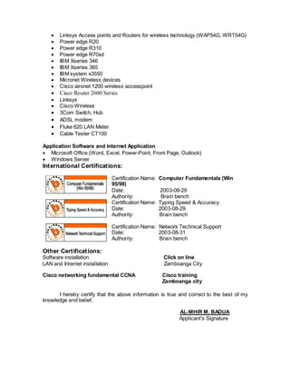  Linksys Access points and Routers for wireless technology (WAP54G, WRT54G)
 Power edge R20
 Power edge R310
 Power edge R70xd
 IBM Xseries 346
 IBM Xseries 365
 IBM system x3550
 Micronet Wireless devices
 Cisco aironet 1200 wireless accesspoint
 Cisco Router 2600 Series
 Linksys
 Cisco Wireless
 3Com Switch, Hub
 ADSL modem
 Fluke 620 LAN Meter
 Cable Tester CT100
Application Software and Internet Application
 Microsoft Office (Word, Excel, Power-Point, Front Page, Outlook)
 Windows Server
International Certifications:
Certification Name: Computer Fundamentals (Win
95/98)
Date: 2003-08-29
Authority: Brain bench
Certification Name: Typing Speed & Accuracy
Date: 2003-08-29
Authority: Brain bench
Certification Name: Network Technical Support
Date: 2003-08-31
Authority: Brain bench
Other Certifications:
Software installation Click on line
LAN and Internet installation Zamboanga City
Cisco networking fundamental CCNA Cisco training
Zamboanga city
I hereby certify that the above information is true and correct to the best of my
knowledge and belief.
AL-MHIR M. BADUA
Applicant’s Signature
 