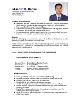 Al-mhir M. Badua
E-mail Add. Mc_mhir@yahoo.com
Cel # 0545681155
Transferable Iqama
Summary of Qualifications
 Graduated with the Degree in Bachelor of Science in Computer Engineering,
Universidad De Zamboanga. Zamboanga City, Philippines 7000 (April 2000).
 Brainbench Certified Network Technical Support.
 Superior troubleshooting and technical support abilities with migrations, network
connectivity, and security and database applications.
 Develop exceptional relationships with co-workers, management and end users.
 Excellent communication and problem solving abilities.
Objective
Seek for challenging work environment as an IT or Network Professional and the
possibility of career advancement and opportunities.
Further enhance and advance my skills in administering network environments (using
different platforms), installation of computer new and innovative hardware and software
application and troubleshooting.
Course: BACHELOR OF SCIENCE IN COMPUTER ENGINEERING
PROFESSIONAL EXPERIENCES:
Company Name: Bank Aljazira, Takaful Division
Position Title: IT Support officer
Specialization: IT/Computer - Operation/System
Location: Jeddah, Kingdom of Saudi Arabia
Duration: April 2012 –November 30, 2015
Work Description:
Successfully installed, configured and maintained the following:
 Installed, configured Windows 2008/2012 server file backup and restore
 Installed configured AD,DNS,DHCP and client user
 Responsible for any software and hardware upgrades.
 Trouble shooting technical problem, installation of hardware and software
 Provide technical support to telephone and email requests from users for all PC
hardware, software.
 Deploy PCs and associated peripherals including new installations and the
redeployment of existing equipment
 Install and configure operating systems to agreed standards under the direction
of the Team Leader
 