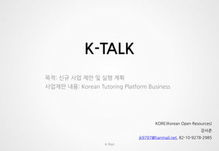 K-TALK
K-TALK
목적: 신규 사업 제안 및 실행 계획
사업제안 내용: Korean Tutoring Platform Business
KORE(Korean Open Resources)
강서준
jk9797@hanmail.net, 82-10-9278-2985
 