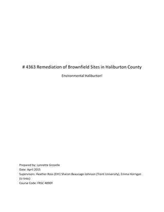 # 4363 Remediation of Brownfield Sites in Haliburton County
Environmental Haliburton!
Prepared by: Lynnette Grozelle
Date: April 2015
Supervisors: Heather Ross (EH!) Sharon Beaucage-Johnson (Trent University), Emma Horrigan
(U-links)
Course Code: FRSC 4890Y
 