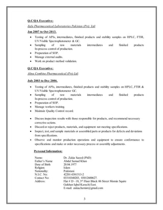 3
Q.C/QA Executive:
Zafa Pharmaceutical Laboratories Pakistan (Pvt) Ltd:
Jan 2007 to Oct 2013.
 Testing of APIs, intermediates, finished products and stability samples on HPLC, FTIR,
UV/Visible Spectrophotometer & GC.
 Sampling of raw materials intermediates and finished products
In-process control of production.
 Preparation of SOP.
 Manage external audits.
 Work on product method validation.
Q.C/QA Executive:
Alina Combine Pharmaceutical (Pvt) Ltd:
July 2003 to Dec 2006.
 Testing of APIs, intermediates, finished products and stability samples on HPLC, FTIR &
UV/Visible Spectrophotometer GC.
 Sampling of raw materials intermediates and finished products
In-process control of production.
 Preparation of SOP.
 Manage workers training.
 Maintain Quality Control record.
 Discuss inspection results with those responsible for products, and recommend necessary
corrective actions.
 Discard or reject products, materials, and equipment not meeting specifications.
 Inspect, test,and sample materials or assembled parts or products for defects and deviations
from specifications.
 Observe and monitor production operations and equipment to ensure conformance to
specifications and make or order necessary process or assembly adjustments.
Personal Information:
Name: Dr. Zakia Saeed (PhD)
Father’s Name Abdul Samad Khan
Date of Birth 20.04.1977
Religion: Islam
Nationality: Pakistani
N.I.C. No: 42201-0381513-2
Contact No: 03310348203, 03012600627.
Address: Flat # D –18, 3rd
Floor Block 06 Street Momin Squire
Gulshan Iqbal Karachi East.
E-mail: zakiachemist@gmail.com
 