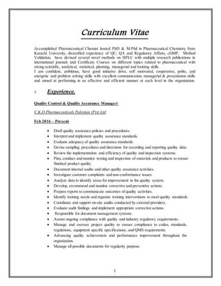 1
Curriculum Vitae
Accomplished Pharmaceutical Chemist hosted PhD & M.Phil in Pharmaceutical Chemistry from
Karachi University, diversified experience of QC, QA and Regulatory Affairs, cGMP, Method
Validation, have devised several novel methods on HPLC with multiple research publications in
international journals and Certificate Courses on different topics related to pharmaceutical with
strong scientific, analytical, statistical, planning, managerial and training skills.
I am confident, ambitious, have good initiative drive, self motivated, cooperative, polite, and
energetic and problem solving skills with excellent communication, managerial & presentation skills
and aimed at performing in an effective and efficient manner at each level in the organization.
1. Experience.
Quality Control & Quality Assurance Manager:
C.K.D Pharmaceuticals Pakistan (Pvt) Ltd:
Feb 2016 – Present.
 Draft quality assurance policies and procedures.
 Interpret and implement quality assurance standards.
 Evaluate adequacy of quality assurance standards.
 Devise sampling procedures and directions for recording and reporting quality data.
 Review the implementation and efficiency of quality and inspection systems.
 Plan, conduct and monitor testing and inspection of materials and products to ensure
finished product quality.
 Document internal audits and other quality assurance activities.
 Investigate customer complaints and non-conformance issues.
 Analyze data to identify areas for improvement in the quality system.
 Develop, recommend and monitor corrective and preventive actions.
 Prepare reports to communicate outcomes of quality activities.
 Identify training needs and organize training interventions to meet quality standards.
 Coordinate and support on-site audits conducted by external providers.
 Evaluate audit findings and implement appropriate corrective actions.
 Responsible for document management systems.
 Assure ongoing compliance with quality and industry regulatory requirements.
 Manage and oversee project quality to ensure compliance to codes, standards,
regulations, equipment specific specifications, and QMS requirements.
 Advancing quality achievement and performance improvement throughout the
organization.
 Manage all possible documents for regularity purpose.
 