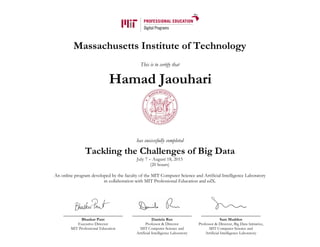 Massachusetts Institute of Technology
This is to certify that
has successfully completed
Tackling the Challenges of Big Data
July 7 – August 18, 2015
(20 hours)
An online program developed by the faculty of the MIT Computer Science and Artificial Intelligence Laboratory
in collaboration with MIT Professional Education and edX.
Bhaskar Pant
Executive Director
MIT Professional Education
Daniela Rus
Professor & Director
MIT Computer Science and
Artificial Intelligence Laboratory
Sam Madden
Professor & Director, Big Data Initiative,
MIT Computer Science and
Artificial Intelligence Laboratory
Hamad Jaouhari
 