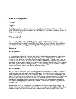 The Checkpoint
Comedy
Logline
An odd group of characters working at an airport security checkpoint mixed with an odd
array of passengers passing through. At the checkpoint security is the focus, but whose
focused on security?
Pitch paragraph
As a security officer at the Griffin Regional Airport, LUKE is trying to shake a small
gambling habit that is slowly destroying his life while his ex-girlfriend is slowly slipping
into the hands of the wrong guy. Working at the checkpoint only makes things worse.
Synopsis
Act 1 summary
In the small town of Griffin, Georgia, the Griffin Regional Airport keeps the town afloat.
At the security checkpoint everybody has a story. LUKE is trying to win back his ex-
girlfriend, who works at the airport diner to give him a chance. His best friend WILL is
unsure on how to handle his bedroom issue. MR. GRIFFIN, the oldest living member of
the Griffin family in which the city is named and the owner of the airport is trying to keep
the doors open in the mist of illegal activity. Fareed, an angry member of the a radical
Islamic group finds out his past is at all what he thought.
Act 2 summary
As Luke tries to control his small gambling problem he also has to win his ex-girlfriend
back. Mona is now dating the nephew of the owner of the airport and that presents an
entirely different situation. Luke owes money to the one person that is standing in the
way of him rekindling his relationship with Mona. As the checkpoint opens for passenger
screening, the officers are faced with many situations that cause interruptions and
distraction. A very flamboyant preacher comes through the checkpoint and causes a
stir. A never ending bag check turns out to be the unthinkable and the bag checker is
no push over.
A new officer turns up the heat on the checkpoint and everyone is taking notice. The
private screening room is private but very little screening is performed behind the glass.
Illegal activity is taking place on the checkpoint and Mr. Griffin is trying to get to the
 