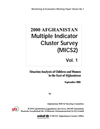 Monitoring & Evaluation Working Paper Series No.1
Situation Analysis of Children and Women
in the East of Afghanistan
September 2001
By
Afghanistan MICS2 Steering Committee
ICONS (Institution Consultancy Services), SHAIP Islamabad,
Deutsche Gesellschaft für Technische Zusammenarbeit (GTZ) GmbH
UNICEF Afghanistan Country Office
2000 AFGHANISTAN
Multiple Indicator
Cluster Survey
(MICS2)
Vol. 1
 
