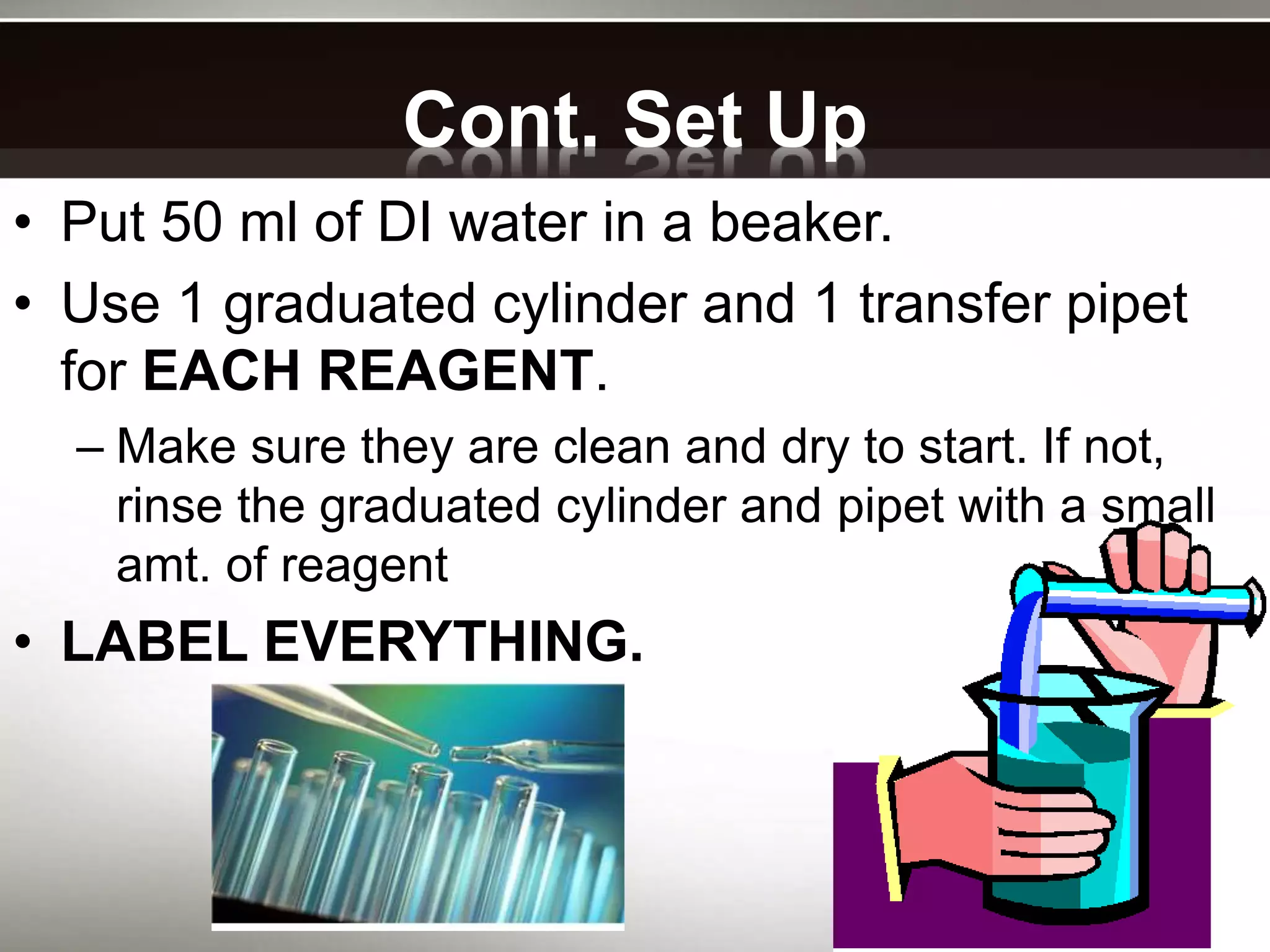 Cont. Set Up
• Put 50 ml of DI water in a beaker.
• Use 1 graduated cylinder and 1 transfer pipet
for EACH REAGENT.
– Make sure they are clean and dry to start. If not,
rinse the graduated cylinder and pipet with a small
amt. of reagent
• LABEL EVERYTHING.
 