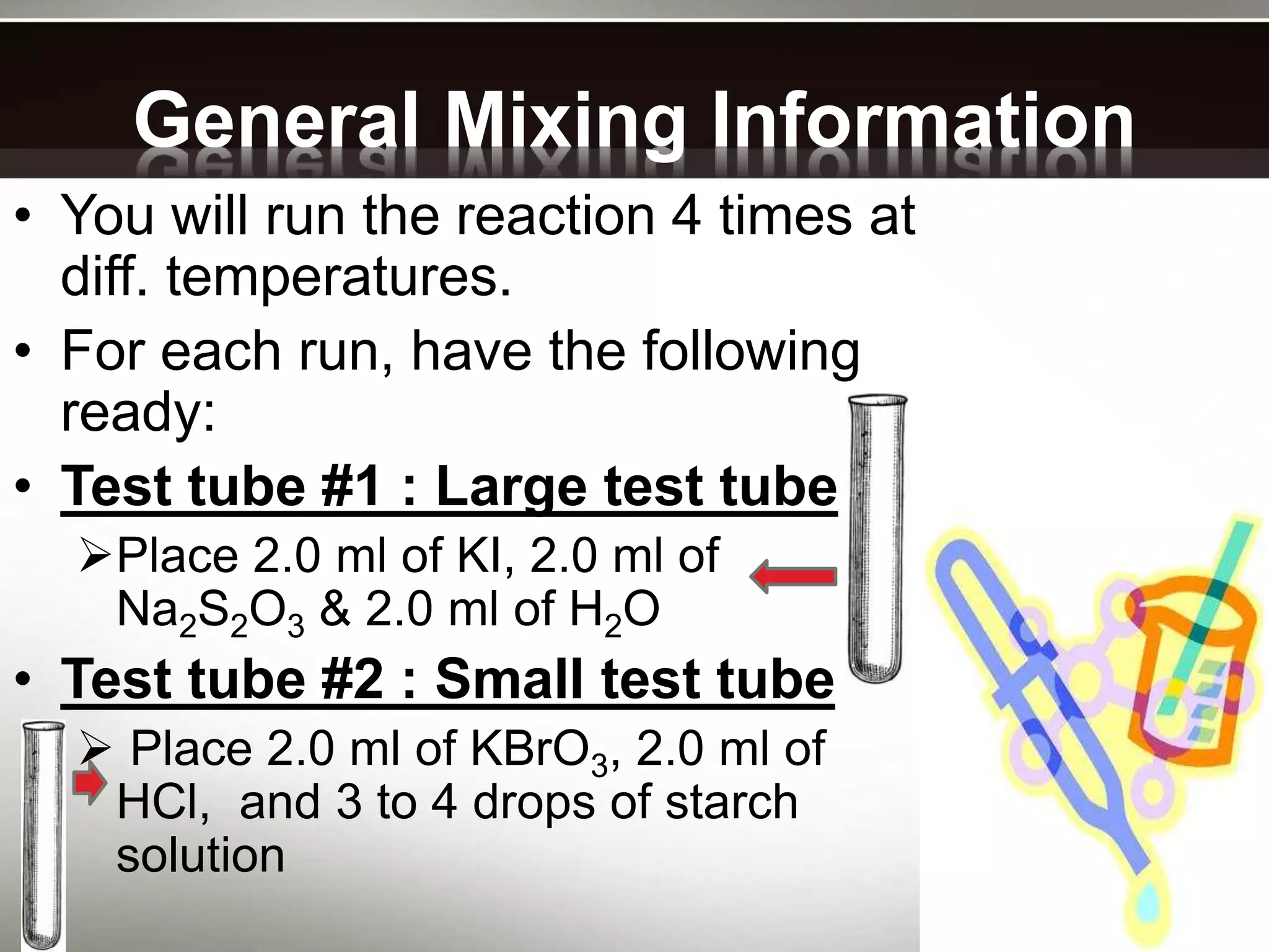 General Mixing Information
• You will run the reaction 4 times at
diff. temperatures.
• For each run, have the following
ready:
• Test tube #1 : Large test tube
Place 2.0 ml of KI, 2.0 ml of
Na2S2O3 & 2.0 ml of H2O
• Test tube #2 : Small test tube
 Place 2.0 ml of KBrO3, 2.0 ml of
HCl, and 3 to 4 drops of starch
solution
 