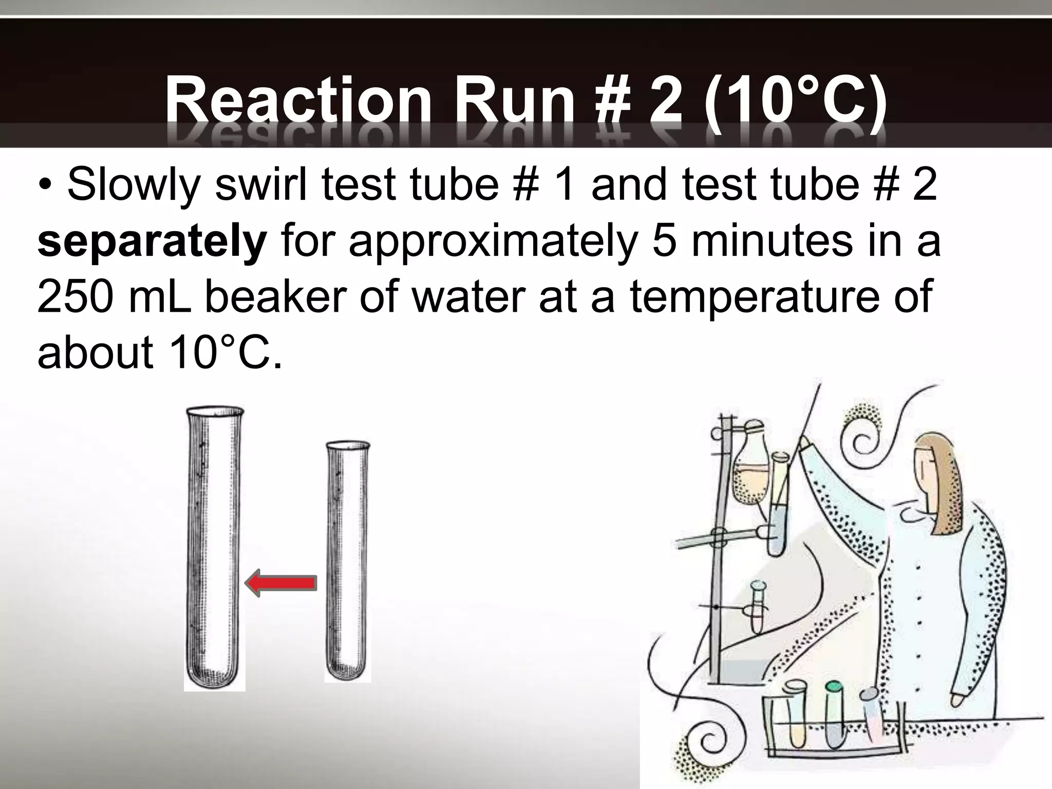 Reaction Run # 2 (10°C)
• Slowly swirl test tube # 1 and test tube # 2
separately for approximately 5 minutes in a
250 mL beaker of water at a temperature of
about 10°C.
 