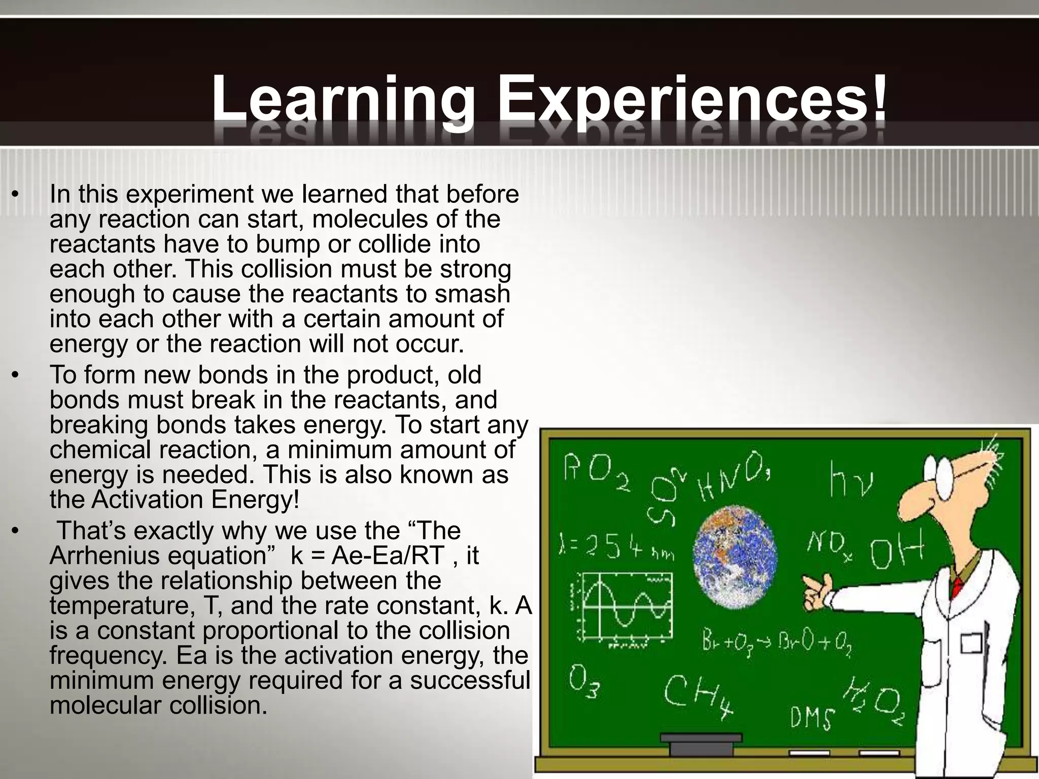 Learning Experiences!
• In this experiment we learned that before
any reaction can start, molecules of the
reactants have to bump or collide into
each other. This collision must be strong
enough to cause the reactants to smash
into each other with a certain amount of
energy or the reaction will not occur.
• To form new bonds in the product, old
bonds must break in the reactants, and
breaking bonds takes energy. To start any
chemical reaction, a minimum amount of
energy is needed. This is also known as
the Activation Energy!
• That’s exactly why we use the “The
Arrhenius equation” k = Ae-Ea/RT , it
gives the relationship between the
temperature, T, and the rate constant, k. A
is a constant proportional to the collision
frequency. Ea is the activation energy, the
minimum energy required for a successful
molecular collision.
 