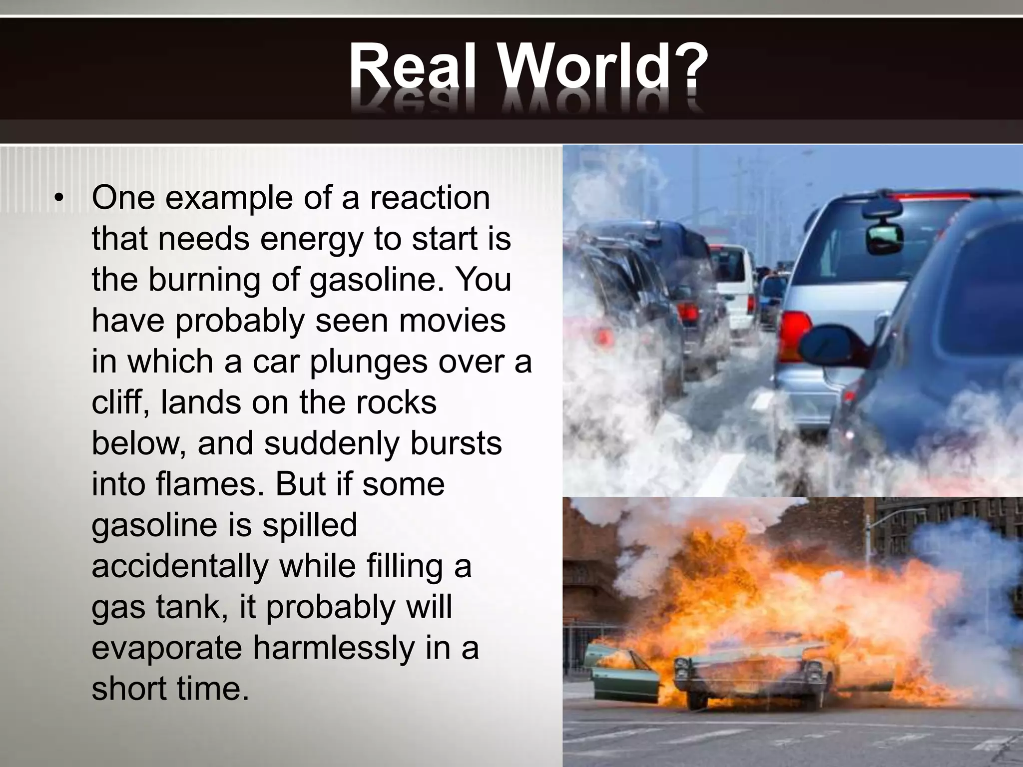 Real World?
• One example of a reaction
that needs energy to start is
the burning of gasoline. You
have probably seen movies
in which a car plunges over a
cliff, lands on the rocks
below, and suddenly bursts
into flames. But if some
gasoline is spilled
accidentally while filling a
gas tank, it probably will
evaporate harmlessly in a
short time.
 