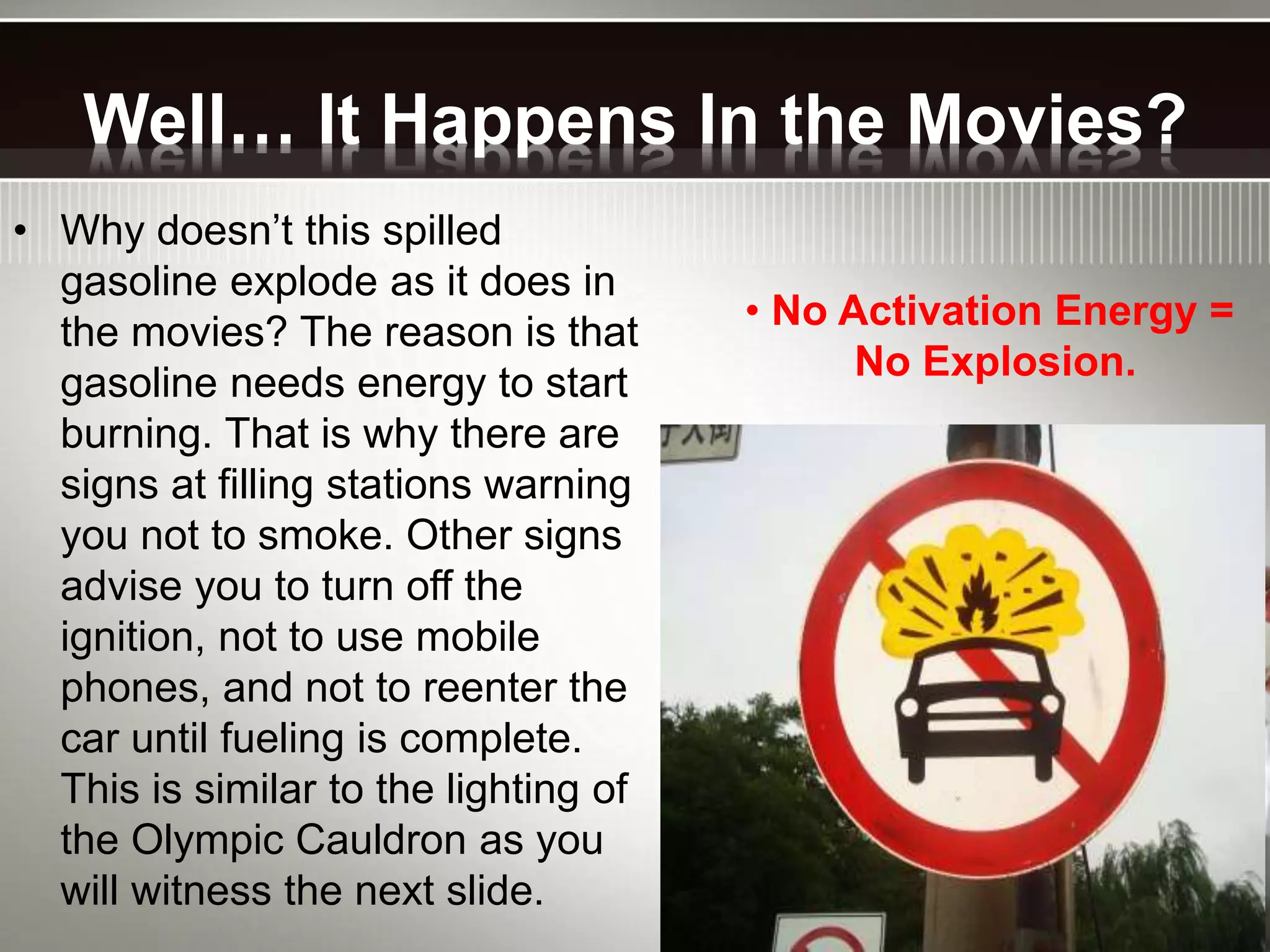 Well… It Happens In the Movies?
• Why doesn’t this spilled
gasoline explode as it does in
the movies? The reason is that
gasoline needs energy to start
burning. That is why there are
signs at filling stations warning
you not to smoke. Other signs
advise you to turn off the
ignition, not to use mobile
phones, and not to reenter the
car until fueling is complete.
This is similar to the lighting of
the Olympic Cauldron as you
will witness the next slide.
• No Activation Energy =
No Explosion.
 