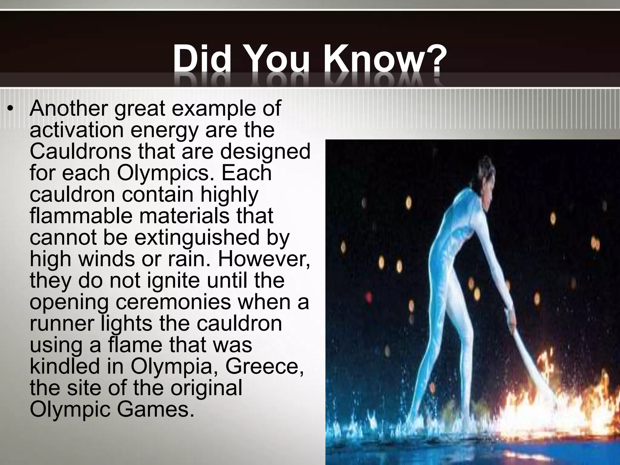 Did You Know?
• Another great example of
activation energy are the
Cauldrons that are designed
for each Olympics. Each
cauldron contain highly
flammable materials that
cannot be extinguished by
high winds or rain. However,
they do not ignite until the
opening ceremonies when a
runner lights the cauldron
using a flame that was
kindled in Olympia, Greece,
the site of the original
Olympic Games.
 