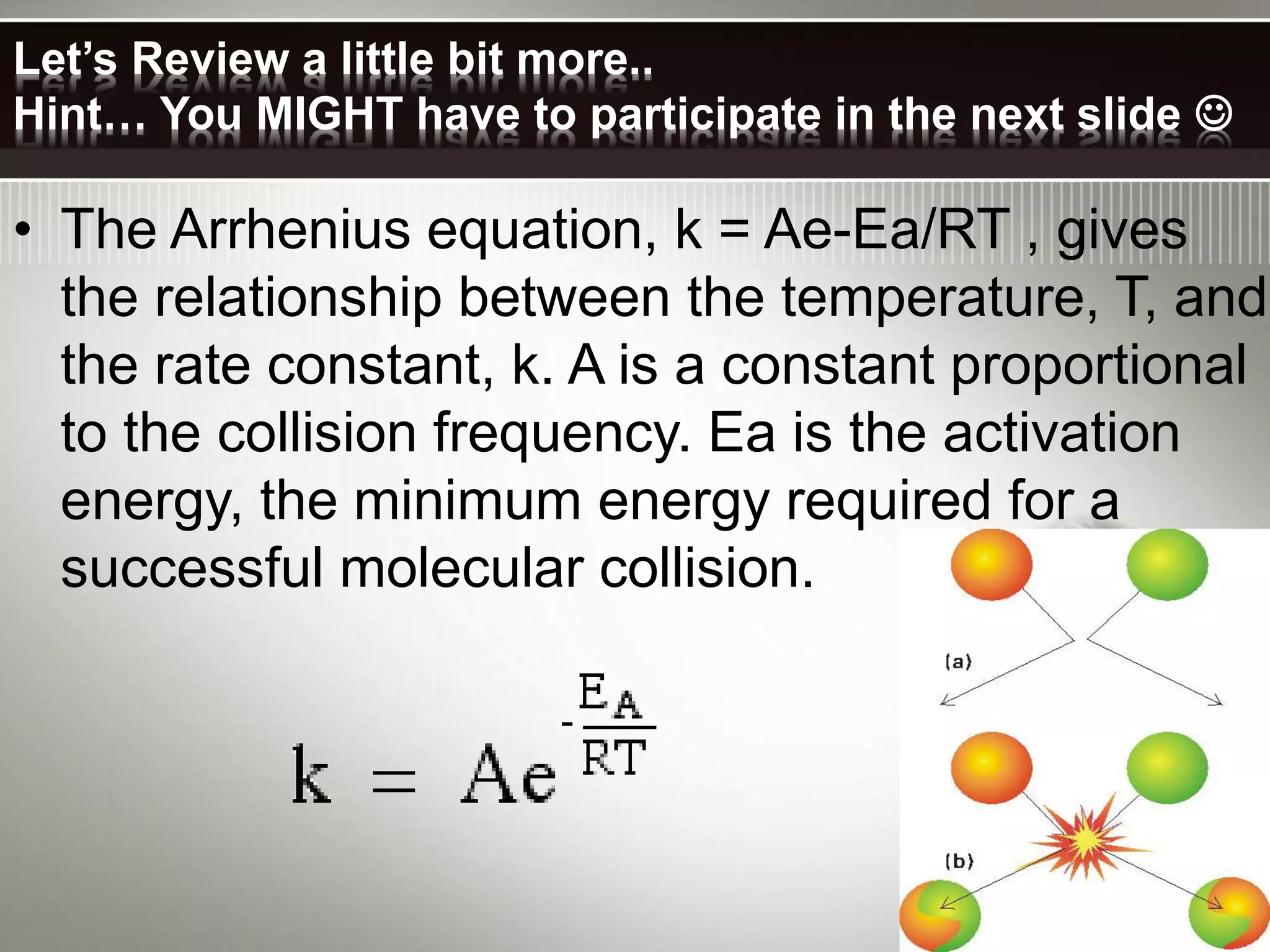 Let’s Review a little bit more..
Hint… You MIGHT have to participate in the next slide 
• The Arrhenius equation, k = Ae-Ea/RT , gives
the relationship between the temperature, T, and
the rate constant, k. A is a constant proportional
to the collision frequency. Ea is the activation
energy, the minimum energy required for a
successful molecular collision.
 