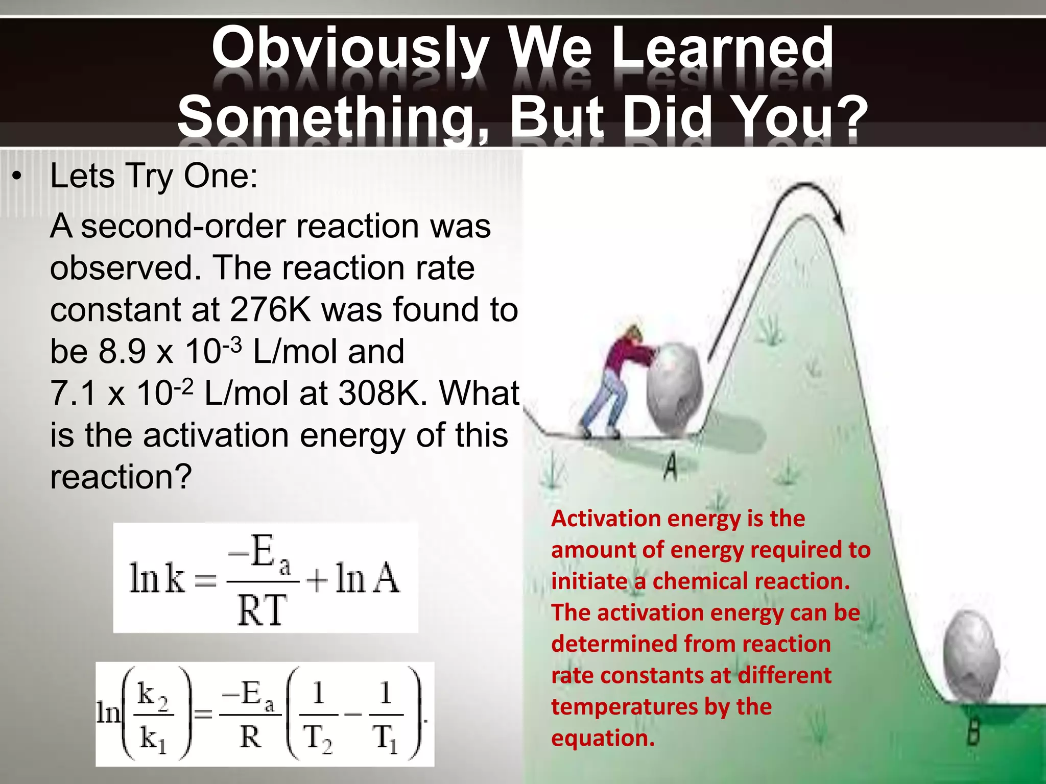 Obviously We Learned
Something, But Did You?
• Lets Try One:
A second-order reaction was
observed. The reaction rate
constant at 276K was found to
be 8.9 x 10-3 L/mol and
7.1 x 10-2 L/mol at 308K. What
is the activation energy of this
reaction?
Activation energy is the
amount of energy required to
initiate a chemical reaction.
The activation energy can be
determined from reaction
rate constants at different
temperatures by the
equation.
 